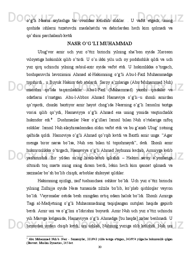 o’g’li   Nasrni   saylashga   bir   ovozdan   kelishib   oldilar.   .   U   vafot   etgach,   uning
qoshida   ishlarni   tuzatuvchi   maslahatchi   va   dabirlardan   hech   kim   qolmadi   va
qo’shini parchalanib ketdi
NASR O’G’LI MUHAMMAD
Ulug’vor   amir   uch   yuz   o’ttiz   birinchi   yilning   sha’bon   oyida   Xuroson
viloyatiga   hokimlik   qilib   o’tirdi.   U   o’n   ikki   yilu   uch   oy   podshohlik   qildi   va   uch
yuz   qirq   uchinchi   yilning   rabiul-axir   oyida   vafot   etdi.   U   hokimlikka   o tirgach,ʻ
boshqaruvchi   lavozimini   Ahmad   al-Hakimning   o g li   Abu-l-Fazl   Muhammadga	
ʻ ʻ
topshirdi., u Buyuk Hakim  deb atalardi. Saroy a’zolariga (Abu Muhammad  Nuh)
maoshni   qo’lda   taqsimladilar.   Abu-l-Fazl   (Muhammad)   yaxshi   qoidalar   va
odatlarni   o’rnatgan.   Abu-l-Abbos   Ahmad   Hamaviya   o’g’li  
u   shonli   amirdan
qo’rqardi,   chunki   baxtiyor   amir   hayot   chog’ida   Nasrning   o’g’li   Ismoilni   taxtga
vorisi   qilib   qo’ydi,   Hamaviyya   o’g’li   Ahmad   esa   uning   yonida   vaqtinchalik
hukmdor   edi. 9
  .   Dushmanlar   Nasr   o’g’illari   Ismoil   bilan   Nuh   o’rtalariga   nifoq
soldilar. Ismoil Nuh alayhissalomdan oldin vafot etdi va bu g’azab Ulug’ zotning
qalbida  qoldi.   Hamoviya   o’g’li   Ahmad   qo’rqib  ketdi   va  Baxtli   amir   unga:   “Agar
menga   biror   narsa   bo’lsa,   Nuh   sen   bilan   til   topishmaydi”,   dedi.   Shonli   amir
hukmronlikka o’tirgach, Hamaviya o’g’li Ahmad Jayhunni kechib, Amuiyga kelib
yashirinibdi.   Bir   yildan   so’ng   hisob-kitob   qilishdi   –   Hakim   saroy   a’yonlariga
oltmish   toq   marta   ming   ming   diram   berdi,   lekin   hech   kim   qanoat   qilmadi   va
xazinalar bo’sh bo’lib chiqdi; arboblar shikoyat qildilar.
Hakimning   ojizligi,   zaif   tushunchasi   oshkor   bo’ldi.   Uch   yuz   o’ttiz   birinchi
yilning   Zulhijja   oyida   Nasa   tumanida   zilzila   bo’lib,   ko’plab   qishloqlar   vayron
bo’ldi.   Vayronalar   ostida   besh   mingdan   ortiq   odam   halok   bo’ldi.   Shonli   Amirga
Tagi   al-Madjetning   o’g’li   Muhammadning   taqiqlangan   nutqlari   haqida   gapirib
berdi. Amir uni va o’g’lini o’ldirishni buyurdi. Amir Nuh uch yuz o’ttiz uchinchi
yili Marvga kelganida, Hamaviyya o’g’li Ahmadga [bu haqda] xabar berilmadi. U
bexosdan   uydan   chiqib   ketdi,   uni   ushlab,   Nuhning   yuziga   olib   kelishdi.   Nuh   uni
9
  Abu   Muhammad   Nuh   b.  Nasr   -   Somoniylar,   331/943   yilda   taxtga   o'tirgan,   343/954   yilgacha   hukmronlik  qilgan
(Bosvort. Muslim Dynasties, 145-bet
30 