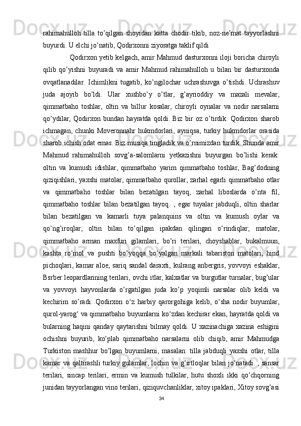 rahimahulloh   tilla   to’qilgan   shoyidan   katta   chodir   tikib,   noz-ne’mat   tayyorlashni
buyurdi. U elchi jo’natib, Qodirxonni ziyoratga taklif qildi
       Qodirxon yetib kelgach, amir Mahmud dasturxonni iloji boricha chiroyli
qilib   qo’yishni   buyuradi   va   amir   Mahmud   rahimahulloh   u   bilan   bir   dasturxonda
ovqatlanadilar.   Ichimlikni   tugatib,   ko’ngilochar   uchrashuvga   o’tishdi.   Uchrashuv
juda   ajoyib   bo’ldi.   Ular   xushbo’y   o’tlar,   g’ayrioddiy   va   mazali   mevalar,
qimmatbaho   toshlar,   oltin   va   billur   kosalar,   chiroyli   oynalar   va   nodir   narsalarni
qo’ydilar,   Qodirxon   bundan   hayratda   qoldi.   Biz   bir   oz   o’tirdik.   Qodirxon   sharob
ichmagan,   chunki   Moveronnahr   hukmdorlari,   ayniqsa,   turkiy   hukmdorlar   orasida
sharob ichish odat emas. Biz musiqa tingladik va o’rnimizdan turdik. Shunda amir
Mahmud   rahimahulloh   sovg’a-salomlarni   yetkazishni   buyurgan   bo’lishi   kerak:
oltin   va   kumush   idishlar,   qimmatbaho   yarim   qimmatbaho   toshlar,   Bag’dodning
qiziqishlari, yaxshi  matolar, qimmatbaho qurollar, zarhal egarli qimmatbaho otlar
va   qimmatbaho   toshlar   bilan   bezatilgan   tayoq,   zarhal   liboslarda   o’nta   fil,
qimmatbaho   toshlar   bilan   bezatilgan   tayoq.   ,   egar   tuyalar   jabduqli,   oltin   sharlar
bilan   bezatilgan   va   kamarli   tuya   palanquins   va   oltin   va   kumush   oylar   va
qo’ng’iroqlar,   oltin   bilan   to’qilgan   ipakdan   qilingan   o’rindiqlar;   matolar,
qimmatbaho   arman   maxfuri   gilamlari,   bo’ri   terilari,   choyshablar,   bukalmuun,
kashta   ro’mol   va   pushti   bo’yoqqa   bo’yalgan   markali   tabariston   matolari,   hind
pichoqlari,   kamar   aloe,   sariq   sandal   daraxti,   kulrang   anbergris,   yovvoyi   eshaklar,
Bsrber leopardlarining terilari, ovchi itlar, kalxatlar va burgutlar turnalar, bug’ular
va   yovvoyi   hayvonlarda   o’rgatilgan   juda   ko’p   yoqimli   narsalar   olib   keldi   va
kechirim   so’radi.   Qodirxon   o z   harbiy   qarorgohiga   kelib,   o sha   nodir   buyumlar,ʻ ʻ
qurol-yarog  va qimmatbaho buyumlarni ko zdan kechirar ekan, hayratda qoldi va	
ʻ ʻ
bularning   haqini   qanday   qaytarishni   bilmay   qoldi.   U   xazinachiga   xazina   eshigini
ochishni   buyurib,   ko’plab   qimmatbaho   narsalarni   olib   chiqib,   amir   Mahmudga
Turkiston   mashhur   bo’lgan   buyumlarni,   masalan:   tilla   jabduqli   yaxshi   otlar,   tilla
kamar va qaltirashli  turkiy gulamlar, lochin va g’irtloqlar bilan jo’natadi. , sansar
terilari,   sincap   terilari,   ermin   va   kumush   tulkilar,   hutu   shoxli   ikki   qo’chqorning
junidan tayyorlangan vino terilari, qiziquvchanliklar, xitoy ipaklari, Xitoy sovg’asi
34 