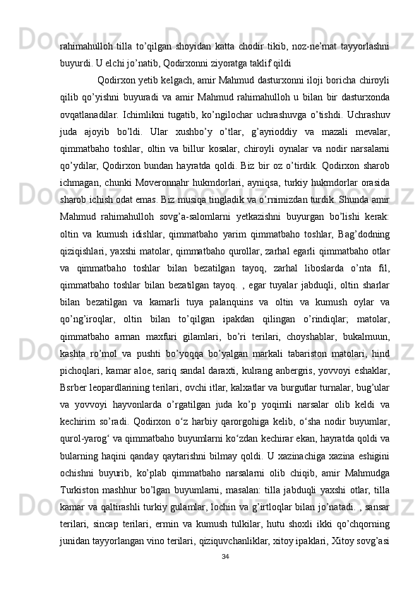 rahimahulloh   tilla   to’qilgan   shoyidan   katta   chodir   tikib,   noz-ne’mat   tayyorlashni
buyurdi. U elchi jo’natib, Qodirxonni ziyoratga taklif qildi
       Qodirxon yetib kelgach, amir Mahmud dasturxonni iloji boricha chiroyli
qilib   qo’yishni   buyuradi   va   amir   Mahmud   rahimahulloh   u   bilan   bir   dasturxonda
ovqatlanadilar.   Ichimlikni   tugatib,   ko’ngilochar   uchrashuvga   o’tishdi.   Uchrashuv
juda   ajoyib   bo’ldi.   Ular   xushbo’y   o’tlar,   g’ayrioddiy   va   mazali   mevalar,
qimmatbaho   toshlar,   oltin   va   billur   kosalar,   chiroyli   oynalar   va   nodir   narsalarni
qo’ydilar,   Qodirxon   bundan   hayratda   qoldi.   Biz   bir   oz   o’tirdik.   Qodirxon   sharob
ichmagan,   chunki   Moveronnahr   hukmdorlari,   ayniqsa,   turkiy   hukmdorlar   orasida
sharob ichish odat emas. Biz musiqa tingladik va o’rnimizdan turdik. Shunda amir
Mahmud   rahimahulloh   sovg’a-salomlarni   yetkazishni   buyurgan   bo’lishi   kerak:
oltin   va   kumush   idishlar,   qimmatbaho   yarim   qimmatbaho   toshlar,   Bag’dodning
qiziqishlari, yaxshi  matolar, qimmatbaho qurollar, zarhal egarli qimmatbaho otlar
va   qimmatbaho   toshlar   bilan   bezatilgan   tayoq,   zarhal   liboslarda   o’nta   fil,
qimmatbaho   toshlar   bilan   bezatilgan   tayoq.   ,   egar   tuyalar   jabduqli,   oltin   sharlar
bilan   bezatilgan   va   kamarli   tuya   palanquins   va   oltin   va   kumush   oylar   va
qo’ng’iroqlar,   oltin   bilan   to’qilgan   ipakdan   qilingan   o’rindiqlar;   matolar,
qimmatbaho   arman   maxfuri   gilamlari,   bo’ri   terilari,   choyshablar,   bukalmuun,
kashta   ro’mol   va   pushti   bo’yoqqa   bo’yalgan   markali   tabariston   matolari,   hind
pichoqlari,   kamar   aloe,   sariq   sandal   daraxti,   kulrang   anbergris,   yovvoyi   eshaklar,
Bsrber leopardlarining terilari, ovchi itlar, kalxatlar va burgutlar turnalar, bug’ular
va   yovvoyi   hayvonlarda   o’rgatilgan   juda   ko’p   yoqimli   narsalar   olib   keldi   va
kechirim   so’radi.   Qodirxon   o z   harbiy   qarorgohiga   kelib,   o sha   nodir   buyumlar,ʻ ʻ
qurol-yarog  va qimmatbaho buyumlarni ko zdan kechirar ekan, hayratda qoldi va	
ʻ ʻ
bularning   haqini   qanday   qaytarishni   bilmay   qoldi.   U   xazinachiga   xazina   eshigini
ochishni   buyurib,   ko’plab   qimmatbaho   narsalarni   olib   chiqib,   amir   Mahmudga
Turkiston   mashhur   bo’lgan   buyumlarni,   masalan:   tilla   jabduqli   yaxshi   otlar,   tilla
kamar va qaltirashli  turkiy gulamlar, lochin va g’irtloqlar bilan jo’natadi. , sansar
terilari,   sincap   terilari,   ermin   va   kumush   tulkilar,   hutu   shoxli   ikki   qo’chqorning
junidan tayyorlangan vino terilari, qiziquvchanliklar, xitoy ipaklari, Xitoy sovg’asi
34