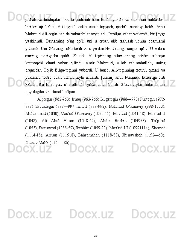 jashak   va   boshqalar.   Ikkala   podshoh   ham   tinch,   yaxshi   va   mamnun   holda   bir-
biridan   ajralishdi.   Ali-tegin   bundan   xabar   topgach,   qochib,   sahroga   ketdi.   Amir
Mahmud Ali-tegin haqida xabarchilar tayinladi. Isroilga xabar yetkazdi,   bir joyga
yashirindi.   Davlatning   o’ng   qo’li   uni   u   erdan   olib   tashlash   uchun   odamlarni
yubordi. Uni G’aznaga olib ketdi va u yerdan Hindistonga surgun qildi. U erda u
asrning   oxirigacha   qoldi.   Shunda   Ali-teginning   oilasi   uning   ortidan   sahroga
ketmoqchi   ekani   xabar   qilindi.   Amir   Mahmud,   Alloh   rahimahulloh,   uning
orqasidan   Hojib   Bilga-teginni   yubordi.   U   borib,   Ali-teginning   xotini,   qizlari   va
yuklarini   tortib   olish   uchun   hiyla   ishlatib,   [ularni]   amir   Mahmud   huzuriga   olib
keladi.   Bu   to’rt   yuz   o’n   oltinchi   yilda   sodir   bo’ldi.   G aznaviylar   hukmdorlariʻ
quyidagilardan iborat bo lgan:	
ʻ
  Alptegin (962-963) Ishoq (963-966) Bilgategin (966—972) Piritegin (972-
977)   Sabuktegin   (977—997   Ismoil   (997-998),   Mahmud   G aznaviy   (998-1030),	
ʻ
Muhammad   (1030),   Mas ud   G aznaviy	
ʼ ʻ   (1030-41),   Mavdud   (1041-48),   Mas ud   II	ʼ
(1048),   Ali   Abul   Hasan   (1048-49),   Abdur   Rashid   (104953).   To g rul
ʻ ʻ
(1053),   Farruxzod   (1053-59),   Ibrohim   (1059-99), Mas ud  III   (10991114), Sherzod	
ʼ
(1114-15),   Arslon   (111518),   Bahromshoh   (1118-52),   Xusravshoh   (1152—60),
Xusrav Malik (1160—86).
35 