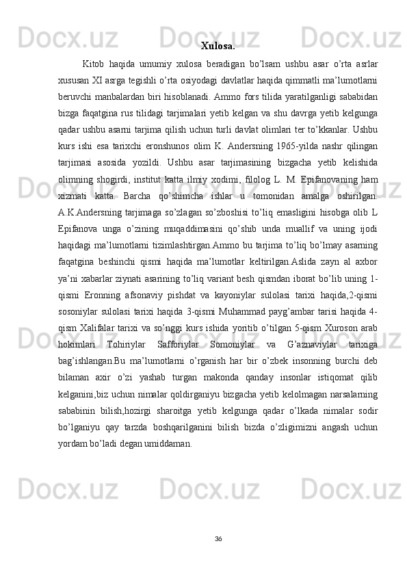 Xulosa.
Kitob   haqida   umumiy   xulosa   beradigan   bo’lsam   ushbu   asar   o’rta   asrlar
xususan XI asrga tegishli o’rta osiyodagi davlatlar haqida qimmatli ma’lumotlarni
beruvchi manbalardan biri  hisoblanadi. Ammo fors tilida yaratilganligi  sababidan
bizga  faqatgina  rus  tilidagi   tarjimalari  yetib  kelgan  va shu  davrga  yetib kelgunga
qadar ushbu asarni tarjima qilish uchun turli davlat olimlari ter to’kkanlar. Ushbu
kurs   ishi   esa   tarixchi   eronshunos   olim   K.   Andersning   1965-yilda   nashr   qilingan
tarjimasi   asosida   yozildi.   Ushbu   asar   tarjimasining   bizgacha   yetib   kelishida
olimning   shogirdi,   institut   katta   ilmiy   xodimi,   filolog   L.   M.   Epifanovaning   ham
xizmati   katta.   Barcha   qo’shimcha   ishlar   u   tomonidan   amalga   oshirilgan.
A.K.Andersning   tarjimaga   so’zlagan   so’zboshisi   to’liq   emasligini   hisobga   olib   L
Epifanova   unga   o’zining   muqaddimasini   qo’shib   unda   muallif   va   uning   ijodi
haqidagi   ma’lumotlarni   tizimlashtirgan.Ammo  bu  tarjima  to’liq  bo’lmay  asarning
faqatgina   beshinchi   qismi   haqida   ma’lumotlar   keltirilgan.Aslida   zayn   al   axbor
ya’ni xabarlar ziynati asarining to’liq variant besh qismdan iborat bo’lib uning 1-
qismi   Eronning   afsonaviy   pishdat   va   kayoniylar   sulolasi   tarixi   haqida,2-qismi
sosoniylar   sulolasi   tarixi   haqida   3-qismi   Muhammad   payg’ambar   tarisi   haqida   4-
qism   Xalifalar   tarixi   va   so’nggi   kurs   ishida   yoritib   o’tilgan   5-qism   Xuroson   arab
hokimlari   Tohiriylar   Safforiylar   Somoniylar   va   G’aznaviylar   tarixiga
bag’ishlangan.Bu   ma’lumotlarni   o’rganish   har   bir   o’zbek   insonning   burchi   deb
bilaman   axir   o’zi   yashab   turgan   makonda   qanday   insonlar   istiqomat   qilib
kelganini,biz uchun nimalar qoldirganiyu bizgacha yetib kelolmagan narsalarning
sababinin   bilish,hozirgi   sharoitga   yetib   kelgunga   qadar   o’lkada   nimalar   sodir
bo’lganiyu   qay   tarzda   boshqarilganini   bilish   bizda   o’zligimizni   angash   uchun
yordam bo’ladi degan umiddaman.
36 