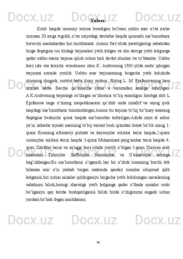 Xulosa.
Kitob   haqida   umumiy   xulosa   beradigan   bo’lsam   ushbu   asar   o’rta   asrlar
xususan XI asrga tegishli o’rta osiyodagi davlatlar haqida qimmatli ma’lumotlarni
beruvchi manbalardan biri  hisoblanadi. Ammo fors tilida yaratilganligi  sababidan
bizga  faqatgina  rus  tilidagi   tarjimalari  yetib  kelgan  va shu  davrga  yetib kelgunga
qadar ushbu asarni tarjima qilish uchun turli davlat olimlari ter to’kkanlar. Ushbu
kurs   ishi   esa   tarixchi   eronshunos   olim   K.   Andersning   1965-yilda   nashr   qilingan
tarjimasi   asosida   yozildi.   Ushbu   asar   tarjimasining   bizgacha   yetib   kelishida
olimning   shogirdi,   institut   katta   ilmiy   xodimi,   filolog   L.   M.   Epifanovaning   ham
xizmati   katta.   Barcha   qo’shimcha   ishlar   u   tomonidan   amalga   oshirilgan.
A.K.Andersning   tarjimaga   so’zlagan   so’zboshisi   to’liq   emasligini   hisobga   olib   L
Epifanova   unga   o’zining   muqaddimasini   qo’shib   unda   muallif   va   uning   ijodi
haqidagi   ma’lumotlarni   tizimlashtirgan.Ammo  bu  tarjima  to’liq  bo’lmay  asarning
faqatgina   beshinchi   qismi   haqida   ma’lumotlar   keltirilgan.Aslida   zayn   al   axbor
ya’ni xabarlar ziynati asarining to’liq variant besh qismdan iborat bo’lib uning 1-
qismi   Eronning   afsonaviy   pishdat   va   kayoniylar   sulolasi   tarixi   haqida,2-qismi
sosoniylar   sulolasi   tarixi   haqida   3-qismi   Muhammad   payg’ambar   tarisi   haqida   4-
qism   Xalifalar   tarixi   va   so’nggi   kurs   ishida   yoritib   o’tilgan   5-qism   Xuroson   arab
hokimlari   Tohiriylar   Safforiylar   Somoniylar   va   G’aznaviylar   tarixiga
bag’ishlangan.Bu   ma’lumotlarni   o’rganish   har   bir   o’zbek   insonning   burchi   deb
bilaman   axir   o’zi   yashab   turgan   makonda   qanday   insonlar   istiqomat   qilib
kelganini,biz uchun nimalar qoldirganiyu bizgacha yetib kelolmagan narsalarning
sababinin   bilish,hozirgi   sharoitga   yetib   kelgunga   qadar   o’lkada   nimalar   sodir
bo’lganiyu   qay   tarzda   boshqarilganini   bilish   bizda   o’zligimizni   angash   uchun
yordam bo’ladi degan umiddaman.
36