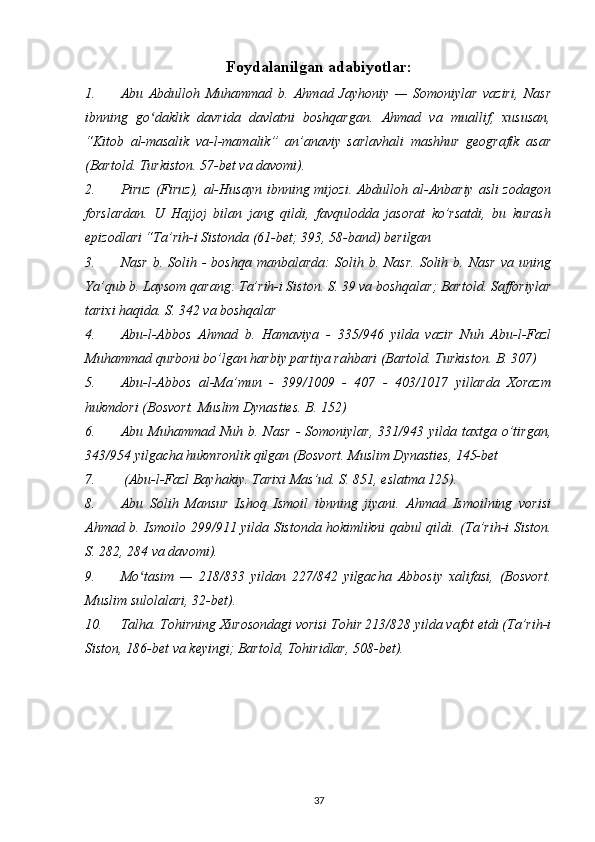 Foydalanilgan adabiyotlar:
1. Abu   Abdulloh   Muhammad   b.   Ahmad   Jayhoniy   —   Somoniylar   vaziri,   Nasr
ibnning   go daklik   davrida   davlatni   boshqargan.   Ahmad   va   muallif,   xususan,ʻ
“Kitob   al-masalik   va-l-mamalik”   an’anaviy   sarlavhali   mashhur   geografik   asar
(Bartold. Turkiston. 57-bet va davomi).
2. Piruz  (Firuz), al-Husayn  ibnning mijozi. Abdulloh al-Anbariy asli zodagon
forslardan.   U   Hajjoj   bilan   jang   qildi,   favqulodda   jasorat   ko’rsatdi,   bu   kurash
epizodlari “Ta’rih-i Sistonda (61-bet; 393, 58-band) berilgan
3. Nasr   b. Solih  -  boshqa  manbalarda:  Solih  b. Nasr.   Solih b.  Nasr   va uning
Ya’qub b. Laysom qarang: Ta’rih-i Siston. S. 39 va boshqalar; Bartold. Safforiylar
tarixi haqida. S. 342 va boshqalar
4. Abu-l-Abbos   Ahmad   b.   Hamaviya   -   335/946   yilda   vazir   Nuh   Abu-l-Fazl
Muhammad qurboni bo’lgan harbiy partiya rahbari (Bartold. Turkiston. B. 307)
5. Abu-l-Abbos   al-Ma’mun   -   399/1009   -   407   -   403/1017   yillarda   Xorazm
hukmdori (Bosvort. Muslim Dynasties. B. 152)
6. Abu  Muhammad  Nuh  b. Nasr  -  Somoniylar,   331/943  yilda taxtga  o’tirgan,
343/954 yilgacha hukmronlik qilgan (Bosvort. Muslim Dynasties, 145-bet
7.  (Abu-l-Fazl Bayhakiy. Tarixi Mas’ud. S. 851, eslatma 125).
8. Abu   Solih   Mansur   Ishoq   Ismoil   ibnning   jiyani.   Ahmad   Ismoilning   vorisi
Ahmad b. Ismoilo 299/911 yilda Sistonda hokimlikni qabul qildi.   (Ta’rih-i Siston.
S. 282, 284 va davomi).
9. Mo tasim   —   218/833   yildan   227/842   yilgacha   Abbosiy   xalifasi,   (Bosvort.	
ʻ
Muslim sulolalari, 32-bet).
10. Talha. Tohirning Xurosondagi vorisi Tohir 213/828 yilda vafot etdi (Ta’rih-i
Siston, 186-bet va keyingi; Bartold, Tohiridlar, 508-bet).
37 