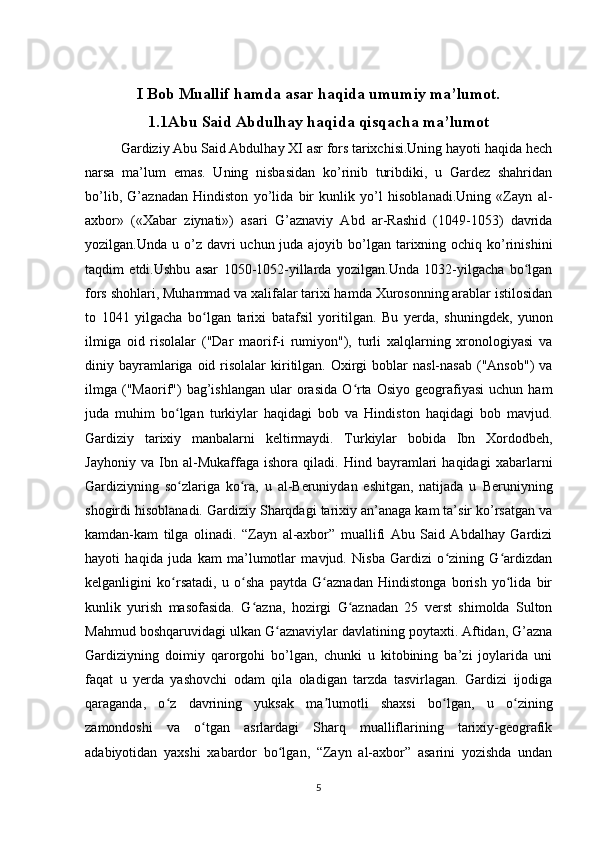 I Bob Muallif hamda asar haqida umumiy ma’lumot.
1.1Abu Said Abdulhay haqida qisqacha ma’lumot
Gardiziy Abu Said Abdulhay XI asr fors tarixchisi.Uning hayoti haqida hech
narsa   ma’lum   emas.   Uning   nisbasidan   ko’rinib   turibdiki,   u   Gardez   shahridan
bo’lib,   G’aznadan   Hindiston   yo’lida   bir   kunlik   yo’l   hisoblanadi.Uning   «Zayn   al-
axbor»   («Xabar   ziynati»)   asari   G’aznaviy   Abd   ar-Rashid   (1049-1053)   davrida
yozilgan.Unda u o’z davri  uchun juda ajoyib bo’lgan  tarixning ochiq ko’rinishini
taqdim   etdi.Ushbu   asar   1050-1052-yillarda   yozilgan.Unda   1032-yilgacha   bo lganʻ
fors shohlari, Muhammad va xalifalar tarixi hamda Xurosonning arablar istilosidan
to   1041   yilgacha   bo lgan   tarixi   batafsil   yoritilgan.  	
ʻ Bu   yerda,   shuningdek,   yunon
ilmiga   oid   risolalar   ("Dar   maorif-i   rumiyon"),   turli   xalqlarning   xronologiyasi   va
diniy bayramlariga oid  risolalar   kiritilgan.  Oxirgi   boblar   nasl-nasab  ("Ansob")   va
ilmga  ("Maorif")   bag’ishlangan  ular  orasida  O rta  Osiyo  geografiyasi  uchun  ham	
ʻ
juda   muhim   bo lgan   turkiylar   haqidagi   bob   va   Hindiston   haqidagi   bob   mavjud.	
ʻ
Gardi ziy   tarixiy   manbalarni   keltirmaydi.   Turkiylar   bobida   Ibn   Xordodbeh,
Jayhoniy   va   Ibn   al-Mukaffaga   ishora   qiladi.   Hind   bayramlari   haqidagi   xabarlarni
Gardiziyning   so zlariga   ko ra,   u   al-Beruniydan   eshitgan,   natijada   u  
ʻ ʻ Beruniyning
shogirdi hisoblanadi.  Gardiziy Sharqdagi tarixiy an’anaga kam ta’sir ko’rsatgan va
kamdan-kam   tilga   olinadi.   “Zayn   al-axbor”   muallifi   Abu   Said   Abdalhay   Gardizi
hayoti   haqida   juda   kam   ma’lumotlar   mavjud.   Nisba   Gardizi   o zining   G ardizdan	
ʻ ʻ
kelganligini   ko rsatadi,   u   o sha   paytda   G aznadan   Hindistonga   borish   yo lida   bir	
ʻ ʻ ʻ ʻ
kunlik   yurish   masofasida.   G azna,   hozirgi   G aznadan   25   verst   shimolda   Sulton	
ʻ ʻ
Mahmud boshqaruvidagi ulkan G aznaviylar davlatining poytaxti. Aftidan, G’azna	
ʻ
Gardiziyning   doimiy   qarorgohi   bo’lgan,   chunki   u   kitobining   ba’zi   joylarida   uni
faqat   u   yerda   yashovchi   odam   qila   oladigan   tarzda   tasvirlagan.   Gardizi   ijodiga
qaraganda,   o z   davrining   yuksak   ma lumotli   shaxsi   bo lgan,   u   o zining	
ʻ ʼ ʻ ʻ
zamondoshi   va   o tgan   asrlardagi   Sharq   mualliflarining   tarixiy-geografik	
ʻ
adabiyotidan   yaxshi   xabardor   bo lgan,   “Zayn   al-axbor”   asarini   yozishda   undan	
ʻ
5 