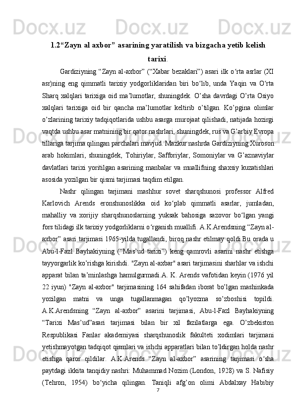 1.2“Zayn al axbor” asarining yaratilish va bizgacha yetib kelish
tarixi .
Gardiziyning  “Zayn  al-axbor”  (“Xabar   bezaklari”)   asari   ilk  o rta  asrlar   (XIʻ
asr)ning   eng   qimmatli   tarixiy   yodgorliklaridan   biri   bo lib,   unda   Yaqin   va   O rta	
ʻ ʻ
Sharq   xalqlari   tarixiga  oid   ma lumotlar,  shuningdek.   O’sha   davrdagi   O’rta  Osiyo	
ʼ
xalqlari   tarixiga   oid   bir   qancha   ma’lumotlar   keltirib   o’tilgan.   Ko’pgina   olimlar
o’zlarining tarixiy tadqiqotlarida ushbu asarga murojaat qilishadi, natijada hozirgi
vaqtda ushbu asar matnining bir qator nashrlari, shuningdek, rus va G’arbiy Evropa
tillariga tarjima qilingan parchalari mavjud. Mazkur nashrda Gardiziyning Xuroson
arab   hokimlari,   shuningdek,   Tohiriylar,   Safforiylar,   Somoniylar   va   G’aznaviylar
davlatlari   tarixi   yoritilgan   asarining   manbalar   va   muallifning   shaxsiy   kuzatishlari
asosida yozilgan bir qismi tarjimasi taqdim etilgan.
Nashr   qilingan   tarjimani   mashhur   sovet   sharqshunosi   professor   Alfred
Karlovich   Arends   eronshunoslikka   oid   ko plab   qimmatli   asarlar,   jumladan,	
ʻ
mahalliy   va   xorijiy   sharqshunoslarning   yuksak   bahosiga   sazovor   bo lgan   yangi	
ʻ
fors tilidagi ilk tarixiy yodgorliklarni o rganish muallifi. A.K.Arendsning “Zayn al-	
ʻ
axbor” asari tarjimasi 1965-yilda tugallandi, biroq nashr etilmay qoldi.Bu orada u
Abu-l-Fazl   Bayhakiyning   (“Mas’ud   tarixi”)   keng   qamrovli   asarini   nashr   etishga
tayyorgarlik ko’rishga kirishdi. "Zayn al-axbar" asari tarjimasini sharhlar va ishchi
apparat bilan ta’minlashga hamulgurmadi.A. K. Arends vafotidan keyin (1976 yil
22   iyun)   "Zayn   al-axbor"   tarjimasining   164   sahifadan   iborat   bo’lgan   mashinkada
yozilgan   matni   va   unga   tugallanmagan   qo’lyozma   so’zboshisi   topildi.
A.K.Arendsning   “Zayn   al-axbor”   asarini   tarjimasi,   Abu-l-Fazl   Bayhakiyning
“Tarixi   Mas’ud”asari   tarjimasi   bilan   bir   xil   fazilatlarga   ega.   O’zbekiston
Respublikasi   Fanlar   akademiyasi   sharqshunoslik   fakulteti   xodimlari   tarjimani
yetishmayotgan tadqiqot qismlari va ishchi apparatlari bilan to’ldirgan holda nashr
etishga   qaror   qildilar.   A.K.Arends   “Zayn   al-axbor”   asarining   tarjimasi   o sha	
ʻ
paytdagi ikkita tanqidiy nashri: Muhammad Nozim (London, 1928) va S. Nafisiy
(Tehron,   1954)   bo yicha   qilingan.   Taniqli   afg’on   olimi   Abdalxay   Habibiy	
ʻ
7 