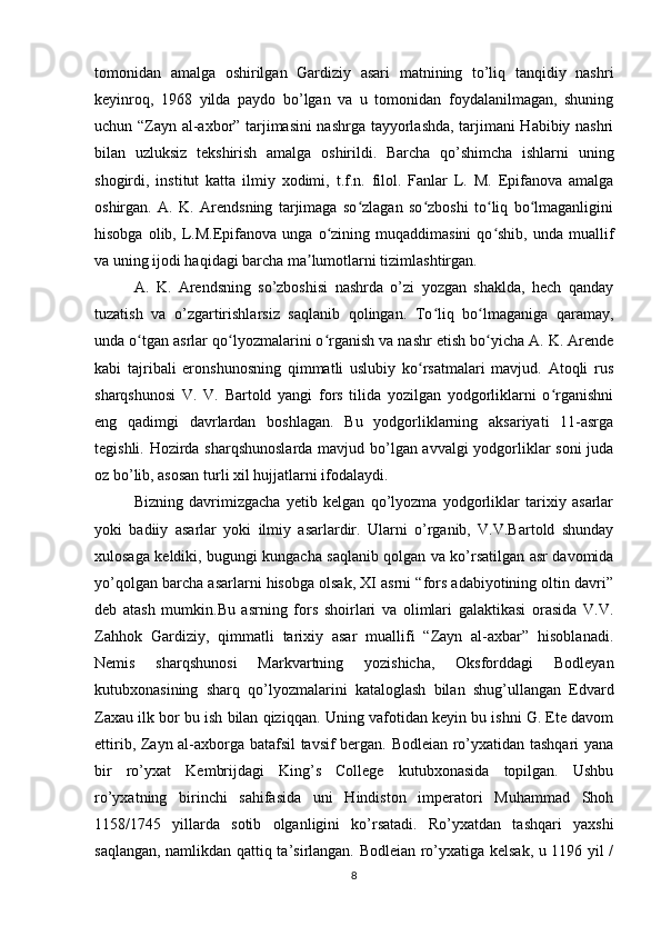 tomonidan   amalga   oshirilgan   Gardiziy   asari   matnining   to’liq   tanqidiy   nashri
keyinroq,   1968   yilda   paydo   bo’lgan   va   u   tomonidan   foydalanilmagan,   shuning
uchun “Zayn al-axbor” tarjimasini nashrga tayyorlashda, tarjimani Habibiy nashri
bilan   uzluksiz   tekshirish   amalga   oshirildi.   Barcha   qo’shimcha   ishlarni   uning
shogirdi,   institut   katta   ilmiy   xodimi,   t.f.n.   filol.   Fanlar   L.   M.   Epifanova   amalga
oshirgan.   A.   K.   Arendsning   tarjimaga   so zlagan   so zboshi   to liq   bo lmaganliginiʻ ʻ ʻ ʻ
hisobga  olib,  L.M.Epifanova   unga  o zining  muqaddimasini   qo shib,   unda  muallif	
ʻ ʻ
va uning ijodi haqidagi barcha ma lumotlarni tizimlashtirgan.	
ʼ
A.   K.   Arendsning   so’zboshisi   nashrda   o’zi   yozgan   shaklda,   hech   qanday
tuzatish   va   o’zgartirishlarsiz   saqlanib   qolingan.   To liq   bo lmaganiga   qaramay,	
ʻ ʻ
unda o tgan asrlar qo lyozmalarini o rganish va nashr etish bo yicha A. K. Arende	
ʻ ʻ ʻ ʻ
kabi   tajribali   eronshunosning   qimmatli   uslubiy   ko rsatmalari   mavjud.   Atoqli   rus	
ʻ
sharqshunosi   V.   V.   Bartold   yangi   fors   tilida   yozilgan   yodgorliklarni   o rganishni	
ʻ
eng   qadimgi   davrlardan   boshlagan.   Bu   yodgorliklarning   aksariyati   11-asrga
tegishli. Hozirda sharqshunoslarda mavjud bo’lgan avvalgi yodgorliklar soni juda
oz bo’lib, asosan turli xil hujjatlarni ifodalaydi.
Bizning   davrimizgacha   yetib   kelgan   qo’lyozma   yodgorliklar   tarixiy   asarlar
yoki   badiiy   asarlar   yoki   ilmiy   asarlardir.   Ularni   o’rganib,   V.V.Bartold   shunday
xulosaga keldiki, bugungi kungacha saqlanib qolgan va ko’rsatilgan asr davomida
yo’qolgan barcha asarlarni hisobga olsak, XI asrni “fors adabiyotining oltin davri”
deb   atash   mumkin.Bu   asrning   fors   shoirlari   va   olimlari   galaktikasi   orasida   V.V.
Zahhok   Gardiziy,   qimmatli   tarixiy   asar   muallifi   “Zayn   al-axbar”   hisoblanadi.
Nemis   sharqshunosi   Markvartning   yozishicha,   Oksforddagi   Bodleyan
kutubxonasining   sharq   qo’lyozmalarini   kataloglash   bilan   shug’ullangan   Edvard
Zaxau ilk bor bu ish bilan qiziqqan.  Uning vafotidan keyin bu ishni G. Ete davom
ettirib, Zayn al-axborga batafsil  tavsif bergan. Bodleian ro’yxatidan tashqari yana
bir   ro’yxat   Kembrijdagi   King’s   College   kutubxonasida   topilgan.   Ushbu
ro’yxatning   birinchi   sahifasida   uni   Hindiston   imperatori   Muhammad   Shoh
1158/1745   yillarda   sotib   olganligini   ko’rsatadi.   Ro’yxatdan   tashqari   yaxshi
saqlangan, namlikdan qattiq ta’sirlangan. Bodleian ro’yxatiga kelsak, u 1196 yil /
8 