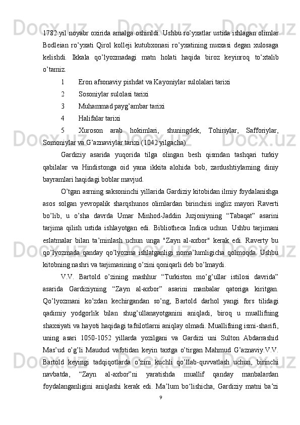 1782 yil   noyabr   oxirida amalga oshirildi. Ushbu ro’yxatlar ustida ishlagan olimlar
Bodleian   ro’yxati   Qirol   kolleji   kutubxonasi   ro’yxatining   nusxasi   degan   xulosaga
kelishdi.   Ikkala   qo’lyozmadagi   matn   holati   haqida   biroz   keyinroq   to’xtalib
o’tamiz.
1 Eron afsonaviy pishdat va Kayoniylar sulolalari tarixi
2 Sosoniylar sulolasi tarixi
3 Muhammad payg’ambar tarixi
4 Halifalar tarixi
5 Xuroson   arab   hokimlari,   shuningdek,   Tohiriylar,   Safforiylar,
Somoniylar va G’aznaviylar tarixi (1042 yilgacha)
Gardiziy   asarida   yuqorida   tilga   olingan   besh   qismdan   tashqari   turkiy
qabilalar   va   Hindistonga   oid   yana   ikkita   alohida   bob,   zardushtiylarning   diniy
bayramlari haqidagi boblar mavjud.
O’tgan asrning saksoninchi yillarida Gardiziy kitobidan ilmiy foydalanishga
asos   solgan   yevropalik   sharqshunos   olimlardan   birinchisi   ingliz   mayori   Raverti
bo’lib,   u   o’sha   davrda   Umar   Minhod-Jaddin   Juzjoniyning   “Tabaqat”   asarini
tarjima   qilish   ustida   ishlayotgan   edi.   Bibliotheca   Indica   uchun.   Ushbu   tarjimani
eslatmalar   bilan   ta’minlash   uchun   unga   "Zayn   al-axbor"   kerak   edi.   Raverty   bu
qo’lyozmada   qanday   qo’lyozma   ishlatganligi   noma’lumligicha   qolmoqda.   Ushbu
kitobning nashri va tarjimasining o’zini qoniqarli deb bo’lmaydi.
V.V.   Bartold   o’zining   mashhur   “Turkiston   mo’g’ullar   istilosi   davrida”
asarida   Gardiziyning   “Zayn   al-axbor”   asarini   manbalar   qatoriga   kiritgan.
Qo’lyozmani   ko’zdan   kechirgandan   so’ng,   Bartold   darhol   yangi   fors   tilidagi
qadimiy   yodgorlik   bilan   shug’ullanayotganini   aniqladi,   biroq   u   muallifning
shaxsiyati va hayoti haqidagi tafsilotlarni aniqlay olmadi. Muallifning ismi-sharifi,
uning   asari   1050-1052   yillarda   yozilgani   va   Gardizi   uni   Sulton   Abdarrashid
M as’ud   o’g’li   Maudud   vafotidan   keyin   taxtga   o’tirgan   Mahmud   G’azn av iy.V.V.
Bartold   keyingi   tadqiqotlarda   o’zini   kuchli   qo’llab-quvvatlash   uchun,   birinchi
navbatda,   “Zayn   al-axbor”ni   yaratishda   muallif   qanday   manbalardan
foydalanganligini   aniqlashi   kerak   edi.   Ma lum   bo lishicha,   Gardiziy   matni   ba ziʼ ʻ ʼ
9