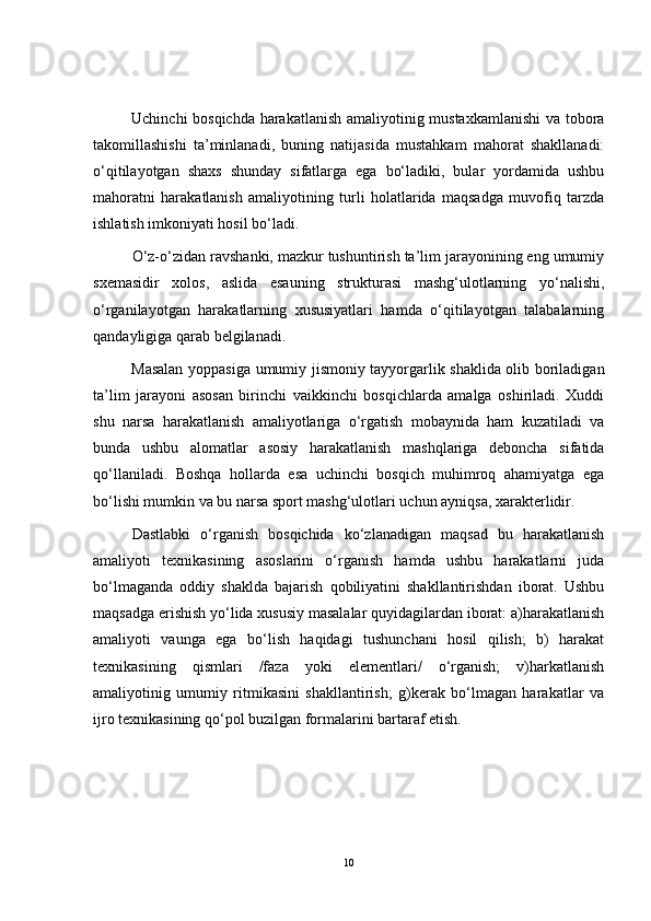 Uchinchi bosqichda harakatlanish amaliyotinig mustaxkamlanishi  va tobora
takomillashishi   ta’minlanadi,   buning   natijasida   mustahkam   mahorat   shakllanadi:
o‘qitilayotgan   shaxs   shunday   sifatlarga   ega   bo‘ladiki,   bular   yordamida   ushbu
mahoratni   harakatlanish   amaliyotining   turli   holatlarida   maqsadga   muvofiq   tarzda
ishlatish imkoniyati hosil bo‘ladi.
O‘z-o‘zidan ravshanki, mazkur tushuntirish ta’lim jarayonining eng umumiy
sxemasidir   xolos,   aslida   esauning   strukturasi   mashg‘ulotlarning   yo‘nalishi,
o‘rganilayotgan   harakatlarning   xususiyatlari   hamda   o‘qitilayotgan   talabalarning
qandayligiga qarab belgilanadi. 
Masalan yoppasiga umumiy jismoniy tayyorgarlik shaklida olib boriladigan
ta’lim   jarayoni   asosan   birinchi   vaikkinchi   bosqichlarda   amalga   oshiriladi.   Xuddi
shu   narsa   harakatlanish   amaliyotlariga   o‘rgatish   mobaynida   ham   kuzatiladi   va
bunda   ushbu   alomatlar   asosiy   harakatlanish   mashqlariga   deboncha   sifatida
qo‘llaniladi.   Boshqa   hollarda   esa   uchinchi   bosqich   muhimroq   ahamiyatga   ega
bo‘lishi mumkin va bu narsa sport mashg‘ulotlari uchun ayniqsa, xarakterlidir.
Dastlabki   o‘rganish   bosqichida   ko‘zlanadigan   maqsad   bu   harakatlanish
amaliyoti   texnikasining   asoslarini   o‘rganish   hamda   ushbu   harakatlarni   juda
bo‘lmaganda   oddiy   shaklda   bajarish   qobiliyatini   shakllantirishdan   iborat.   Ushbu
maqsadga erishish yo‘lida xususiy masalalar quyidagilardan iborat: a)harakatlanish
amaliyoti   vaunga   ega   bo‘lish   haqidagi   tushunchani   hosil   qilish;   b)   harakat
texnikasining   qismlari   /faza   yoki   elementlari/   o‘rganish;   v)harkatlanish
amaliyotinig   umumiy   ritmikasini   shakllantirish;   g)kerak   bo‘lmagan   harakatlar   va
ijro texnikasining qo‘pol buzilgan formalarini bartaraf etish.
10 