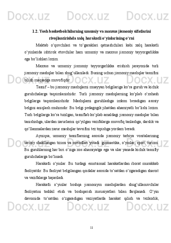1.2. Yosh basketbolchilarning umumiy va maxsus jismoniy sifatlarini
rivojlantirishda xalq harakatli o‘yinlarining o‘rni
Maktab   o‘quvchilari   va   to‘garaklari   qatnashchilari   kabi   xalq   harakatli
o‘yinlarida   ishtirok   etuvchilar   ham   umumiy   va   maxsus   jismoniy   tayyorgarlikka
ega bo‘lishlari lozim.
Maxsus   va   umumiy   jismoniy   tayyorgarlikka   erishish   jarayonida   turli
jismoniy mashqlar bilan shug‘ullaniladi. Buning uchun jismoniy mashqlar tasnifini
bilish maqsadga muvofiqdir.
Tasnif – bu jismoniy mashqlarni muayyan belgilariga ko‘ra guruh va kichik
guruhchalarga   taqsimlanishidir.   Turli   jismoniy   mashqlarning   ko‘plab   o‘xshash
belgilarga   taqsimlanishidir.   Mashqlarni   guruhlashga   imkon   beradigan   asosiy
belgini aniqlash muhimdir. Bu belgi pedagogik jihatdan ahamiyatli bo‘lishi lozim.
Turli belgilarga ko‘ra tuzilgan, tasniflab ko‘plab amaldagi jismoniy mashqlar bilan
tanishishga, ulardan zarurlarini qo‘yilgan vazifalarga muvofiq tanlashga, darslik va
qo‘llanmalardan zarur mashqlar tavsifini tez topishga yordam beradi.
Ayniqsa,   umumiy   tasniflarning   asosida   jismoniy   tarbiya   vositalarining
tarixiy shakllangan tizimi va metodlari yotadi: gimnastika, o‘yinlar, sport, turizm.
Bu guruhlarning har biri o‘ziga xos ahamiyatga ega va ular yanada kichik tasnifiy
guruhchalarga bo‘linadi. 
Harakatli   o‘yinlar.   Bu   turdagi   emotsional   harakatlardan   iborat   murakkab
faoliyatdir. Bu faoliyat belgilangan qoidalar asosida to‘satdan o‘zgaradigan sharoit
va vazifalarga bajariladi.
Harakatli   o‘yinlar   boshqa   jismoniym   mashqlardan   shug‘ullanuvchilar
faoliyatini   tashkil   etish   va   boshqarish   xususiyatlari   bilan   farqlanadi.   O‘yin
davomida   to‘satdan   o‘zgaradigan   vaziyatlarda   harakat   qilish   va   tezkorlik,
11 