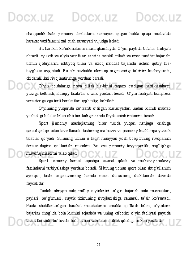 chaqqonlik   kabi   jismoniy   fazilatlarni   namoyon   qilgan   holda   qisqa   muddatda
harakat vazifalarini xal etish zaruriyati vujudga keladi.
Bu harakat ko‘nikmalarini mustaqkamlaydi. O‘yin paytida bolalar faoliyati
obrazli, syujetli va o‘yin vazifalari asosida tashkil etiladi va uzoq muddat bajarishi
uchun   ijobiylarini   ishtiyoq   bilan   va   uzoq   muddat   bajarishi   uchun   ijobiy   his-
tuyg‘ular   uyg‘otadi.   Bu   o‘z   navbatda   ularning   organizmiga   ta’sirini   kuchaytiradi,
chidamlilikni rivojlantirishga yordam beradi.
O‘yin   qoidalariga   rioya   qilish   bir-birini   taqazo   etadigan   hatti-harakatni
yuzaga keltiradi, ahloqiy fazilatlar o‘zaro yordam beradi. O‘yin foaliyati kompleks
xarakteriga ega turli harakatlar uyg‘unligi ko‘riladi.
O‘yinning   yuqorida   ko‘rsatib   o‘tilgan   xususiyatlari   undan   kichik   maktab
yoshidagi bolalar bilan olib boriladigan ishda foydalanish imkonini beradi.
Sport   jismoniy   mashqlarning   biror   turida   yuqori   natijaga   erishiga
qaratilganligi bilan tavsiflanadi, kishining ma’naviy va jismoniy kuchlariga yuksak
talablar   qo‘yadi.   SHuning   uchun   u   faqat   muayyan   yosh   bosqichning   rivojlanish
darajasidagina   qo‘llanishi   mumkin.   Bu   esa   jismoniy   tayyorgarlik,   sog‘lig‘iga
muvofiq sharoitni talab qiladi. 
Sport   jismoniy   kamol   topishga   xizmat   qiladi   va   ma’naviy-irodaviy
fazilatlarni tarbiyalashga yordam beradi. SHuning uchun sport bilan shug‘ullanish
ayniqsa,   kishi   organizmining   hamda   inson   shaxsining   shakllanishi   davrida
foydalidir.
Tanlab   olingan   xalq   milliy   o‘yinlarini   to‘g‘ri   bajarish   bola   mushaklari,
paylari,   bo‘g‘imlari,   suyuk   tizimining   rivojlanishiga   samarali   ta’sir   ko‘rsatadi.
Puxta   shakllantirilgan   harakat   malakalarini   amalda   qo‘llash   bilan,   o‘yinlarni
bajarish   chog‘ida   bola   kuchini   tejashda   va   uning   etiborini   o‘yin   faoliyati   paytida
tasodifan sodir bo‘luvchi turli-tuman vazifalarni idrok qilishga imkon yaratadi. 
12 