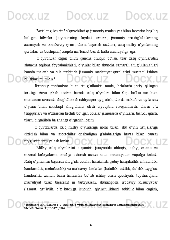 Boshlang‘ich sinf o‘quvchilariga jismoniy madaniyat bilan bevosita bog‘liq
bo‘lgan   bilimlar   (o‘yinlarning   foydali   tomoni,   jismoniy   mashg‘ulotlarning
axamiyati   va   texnikaviy   ijrosi,   ularni   bajarish   usullari,   xalq   milliy   o‘yinlarning
qoidalari va boshqalar) xaqida ma’lumot berish katta ahamiyatga ega. 
O‘quvchilar   olgan   bilim   qancha   chuqur   bo‘lsa,   ular   xalq   o‘yinlaridan
shuncha oqilona foydalanishlari, o‘yinlar bilan shuncha samarali shug‘ullanishlari
hamda   maktab   va   oila   muhitida   jismoniy   madaniyat   qurollarini   mustaqil   ishlata
bilishlari mumkin. 3
Jismoniy   madaniyat   bilan   shug‘ullanish   tanda,   bolalarda   joriy   qilingan
tartibga   rioya   qilish   odatini   hamda   xalq   o‘yinlari   bilan   iloji   bo‘lsa   xar   kuni
muntazam ravishda shug‘ullanish ishtiyoqini uyg‘otish, ularda maktab va uyda shu
o‘yinni   bilan   mustaqil   shug‘ullana   olish   layoqatini   rivojlantirish,   ularni   o‘z
tengqurlari va o‘zlaridan kichik bo‘lgan bolalar jamoasida o‘yinlarni tashkil qilish,
ularni birgalikda bajarishga o‘rgatish lozim. 
O‘quvchilarda   xalq   milliy   o‘yinlariga   mehr   bilan,   shu   o‘yin   natijalariga
qiziqish   bilan   va   sportchilar   erishadigan   g‘alabalariga   havas   bilan   qarash
tuyg‘usini tarbiyalash lozim.
Milliy   xalq   o‘yinlarini   o‘rganish   jarayonida   ahloqiy,   aqliy,   estetik   va
mexnat   tarbiyalarini   amalga   oshirish   uchun   katta   imkoniyatlar   vujudga   keladi.
Xalq o‘yinlarini bajarish chog‘ida bolalar harakatida ijobiy hamjihatlik, intizomlik,
kamtarinlik, mehribonlik) va ma’naviy fazilatlar (halollik, odillik, do‘slik tuyg‘usi
hamkorlik,   zamon   bilan   hamnafas   bo‘lib   ishlay   olish   qobiliyati,   topshiriqlarni
mas’uliyat   bilan   bajarish)   ni   tarbiyalash,   shuningdek,   irodaviy   xususiyatlar
(jasorat,   qat’iylik,   o‘z   kuchiga   ishonch,   qiyinchiliklarni   sobitlik   bilan   engish,
3
  Ismatullaev X.A., Ganieva F.V. Basketbol o’yinida xakamlarning joylanishi va ularni uzaro xarakatlari. 
Metod.kullanma. T., UzDJTI, 1996.
13 
