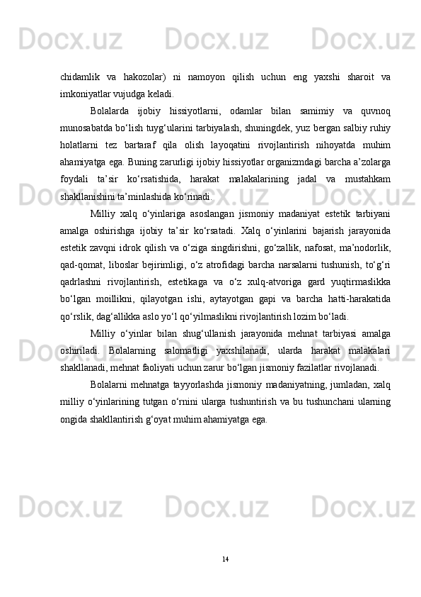 chidamlik   va   hakozolar)   ni   namoyon   qilish   uchun   eng   yaxshi   sharoit   va
imkoniyatlar vujudga keladi.
Bolalarda   ijobiy   hissiyotlarni,   odamlar   bilan   samimiy   va   quvnoq
munosabatda bo‘lish tuyg‘ularini tarbiyalash, shuningdek, yuz bergan salbiy ruhiy
holatlarni   tez   bartaraf   qila   olish   layoqatini   rivojlantirish   nihoyatda   muhim
ahamiyatga ega. Buning zarurligi ijobiy hissiyotlar organizmdagi barcha a’zolarga
foydali   ta’sir   ko‘rsatishida,   harakat   malakalarining   jadal   va   mustahkam
shakllanishini ta’minlashida ko‘rinadi.
Milliy   xalq   o‘yinlariga   asoslangan   jismoniy   madaniyat   estetik   tarbiyani
amalga   oshirishga   ijobiy   ta’sir   ko‘rsatadi.   Xalq   o‘yinlarini   bajarish   jarayonida
estetik   zavqni   idrok   qilish   va   o‘ziga  singdirishni,   go‘zallik,  nafosat,   ma’nodorlik,
qad-qomat,   liboslar   bejirimligi,   o‘z   atrofidagi   barcha   narsalarni   tushunish,   to‘g‘ri
qadrlashni   rivojlantirish,   estetikaga   va   o‘z   xulq-atvoriga   gard   yuqtirmaslikka
bo‘lgan   moillikni,   qilayotgan   ishi,   aytayotgan   gapi   va   barcha   hatti-harakatida
qo‘rslik, dag‘allikka aslo yo‘l qo‘yilmaslikni rivojlantirish lozim bo‘ladi. 
Milliy   o‘yinlar   bilan   shug‘ullanish   jarayonida   mehnat   tarbiyasi   amalga
oshiriladi.   Bolalarning   salomatligi   yaxshilanadi,   ularda   harakat   malakalari
shakllanadi, mehnat faoliyati uchun zarur bo‘lgan jismoniy fazilatlar rivojlanadi. 
Bolalarni   mehnatga   tayyorlashda   jismoniy   madaniyatning,   jumladan,   xalq
milliy   o‘yinlarining  tutgan   o‘rnini   ularga   tushuntirish   va   bu   tushunchani   ularning
ongida shakllantirish g‘oyat muhim ahamiyatga ega.
14 