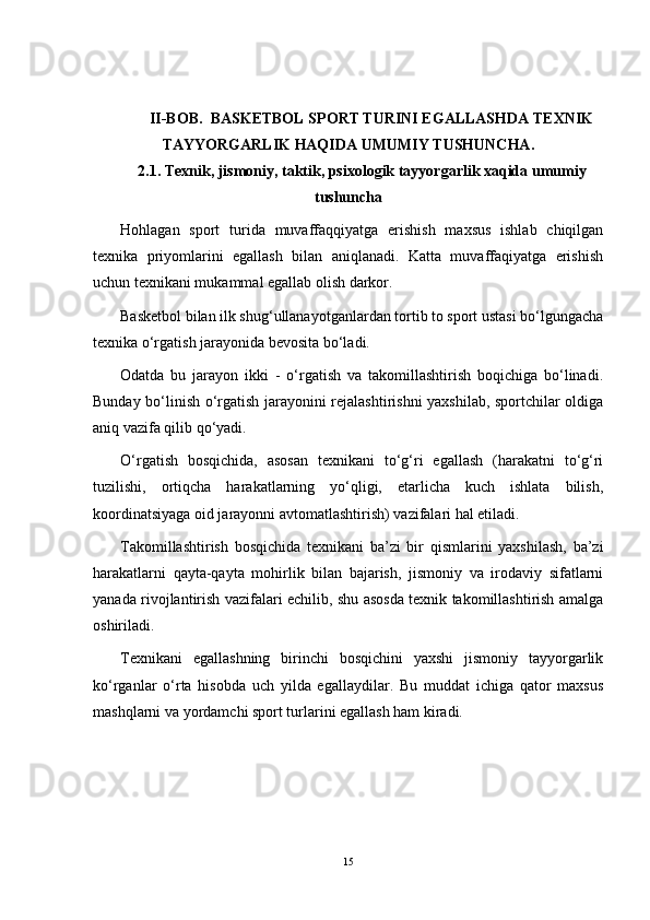 II-BOB.  BASKETBOL SPORT TURINI EGALLASHDA TEXNIK
TAYYORGARLIK HAQIDA UMUMIY TUSHUNCHA.
2.1. Texnik, jismoniy, taktik, psixologik tayyorgarlik xaqida umumiy
tushuncha
Hohlagan   sport   turida   muvaffaqqiyatga   erishish   maxsus   ishlab   chiqilgan
texnika   priyomlarini   egallash   bilan   aniqlanadi.   Katta   muvaffaqiyatga   erishish
uchun texnikani mukammal egallab olish darkor.
Basketbol bilan ilk shug‘ullanayotganlardan tortib to sport ustasi bo‘lgungacha
texnika o‘rgatish jarayonida bevosita bo‘ladi.
Odatda   bu   jarayon   ikki   -   o‘rgatish   va   takomillashtirish   boqichiga   bo‘linadi.
Bunday bo‘linish o‘rgatish jarayonini rejalashtirishni yaxshilab, sportchilar oldiga
aniq vazifa qilib qo‘yadi.
O‘rgatish   bosqichida,   asosan   texnikani   to‘g‘ri   egallash   (harakatni   to‘g‘ri
tuzilishi,   ortiqcha   harakatlarning   yo‘qligi,   etarlicha   kuch   ishlata   bilish,
koordinatsiyaga oid jarayonni avtomatlashtirish) vazifalari hal etiladi.
Takomillashtirish   bosqichida   texnikani   ba’zi   bir   qismlarini   yaxshilash,   ba’zi
harakatlarni   qayta-qayta   mohirlik   bilan   bajarish,   jismoniy   va   irodaviy   sifatlarni
yanada rivojlantirish vazifalari echilib, shu asosda texnik takomillashtirish amalga
oshiriladi.
Texnikani   egallashning   birinchi   bosqichini   yaxshi   jismoniy   tayyorgarlik
ko‘rganlar   o‘rta   hisobda   uch   yilda   egallaydilar.   Bu   muddat   ichiga   qator   maxsus
mashqlarni va yordamchi sport turlarini egallash ham kiradi.
15 