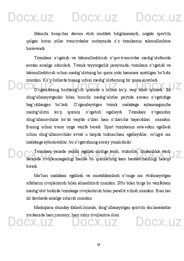 Ikkinchi   bosqichni   davom   etish   muddati   belgilanmaydi,   negaki   sportchi
qolgan   butun   yillar   trenirovkalar   mobaynida   o‘z   texnikasini   takomillashtira
boraveradi.
Texnikani   o‘rgatish   va   takomillashtirish   o‘quv-trenirovka   mashg‘ulotlarida
asosan   amalga   oshiriladi.   Texnik   tayyorgarlik   jarayonida,   texnikani   o‘rgatish   va
takomillashtirish uchun mashg‘ulotning bir qismi yoki hammasi ajratilgan bo‘lishi
mumkin. Ko‘p hollarda buning uchun mashg‘ulotlarning bir qismi ajratiladi.
O‘ rganishning   boshlang‘ich   qismida   u   uchun   ko‘p   vaqt   talab   qilinadi.   Ilk
shug‘ullanayotganlar   bilan   birinchi   mashg‘ulotlar   paytida   asosan   o‘rgatishga
bag‘ishlangan   bo‘ladi.   O‘ rganilayotgan   texnik   malakaga   aylanmaguncha
mashg‘ulotni   ko‘p   qismini   o‘rgatish   egallaydi.   Texnikani   o‘rganishni
shug‘ullanuvchilar   bo‘sh   vaqtda   o‘zlari   ham   o‘zlaricha   bajarishlari     mumkin.
Buning   uchun   trener   uyga   vazifa   beradi.   Sport   texnikasini   asta-sekin   egallash
uchun   shug‘ullanuvchilar   avval   u   haqida   tushunchani   egallaydilar,   so‘ngra   uni
malakaga aylantiradilar, bu o‘rgatishning asosiy yunalishidir.
Texnikani   yanada   yaxshi   egallab   olishga   kuch,   tezkorlik,   chidamlilik   etarli
darajada   rivojlanmaganligi   hamda   bu   qismlarning   kam   harakatchanliligi   halaqit
beradi.
Ma’lum   malakani   egallash   va   mustahkamlash   o‘rniga   uni   etishmayotgan
sifatlarini rivojlantirish bilan almashtirish mumkin. SHu bilan birga bu vazifalarni
mashg‘ulot boshida texnikaga rivojlantirish bilan parallel echish mumkin. Buni har
xil darslarda amalga oshirish mumkin.
Mashqlarni shunday tiklash lozimki, shug‘ullanayotgan sportchi shu harakatlar
yordamida ham jismoniy, ham ruhiy rivojlantira olsin.
16 
