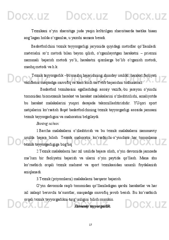 Texnikani   o‘yin   sharoitiga   juda   yaqin   keltirilgan   sharoitaarda   taatika   biaan
aog‘lagan holda o‘rganilsa, u yaxshi samara beradi.
Basketbolchini   texnik   tayyorgarligi   jaryonida   quyidagi   metodlar   qo‘llaniladi:
materialni   so‘z   metodi   bilan   bayon   qilish,   o‘rganilayotgan   harakatni   –   priemni
namunali   bajarish   metodi   yo‘li,   harakatni   qismlarga   bo‘lib   o‘rganish   metodi,
mashq metodi va h.k.
       Texnik tayyorgarlik –bu mashq bajarishning shunday usuliki, harakat faoliyati
vazifasini maqsadga muvofiq va kam kuch sarf etib bajarishni tushunamiz.
                Basketbol   texnikasini   egallashdagi   asosiy   vazifa,-bu   jarayon   o‘yinchi
tomonidan biomexanik harakat va harakat malakalarini o‘zlashtirilishi, amaliyotda
bu   harakat   malakalarini   yuqori   darajada   takomillashtirishdir.   YUqori   sport
natijalarini  ko‘rsatish  faqat  basketbolchining  texnik tayyorgarligi  asosida  jamoani
texnik tayyorgarligini va mahoratini belgilaydi.
Buning uchun:
1.Barcha   malakalarni   o‘zlashtirish   va   bu   texnik   malakalarni   zamonaviy
usulda   bajara   bilish.   Texnik   mahoratni   ko‘rsatkichi-o‘yinchini   har   tomonlama
texnik tayyorgarligiga bog‘liq.
2.Texnik malakalarni har xil usulida bajara olish, o‘yin davomida jamoada
ma’lum   bir   faoliyatni   bajarish   va   ularni   o‘yin   paytida   qo‘llash.   Mana   shu
ko‘rsatkich   orqali   texnik   mahorat   va   sport   texnikasidan   unumli   foydalanish
aniqlanadi.
3.Texnik (priyomlarni) malakalarni barqaror bajarish.
O‘yin   davomida   raqib   tomonidan   qo‘llaniladigan   qarshi   harakatlar   va   har
xil   xalaqit   beruvchi   ta’surotlar,   maqsadga   muvofiq   javob   berish.   Bu   ko‘rsatkich
orqali texnik tayyorgarlikni turg‘unligini bilish mumkin.
Jismoniy tayyorgarlik.
17 