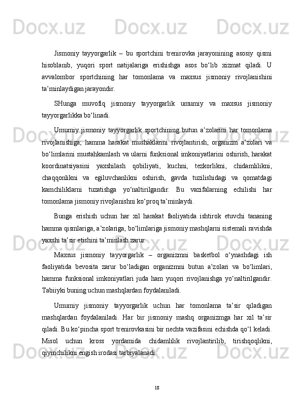 Jismoniy   tayyorgarlik   –   bu   sportchini   trenirovka   jarayonining   asosiy   qismi
hisoblanib,   yuqori   sport   natijalariga   erishishga   asos   bo‘lib   xizmat   qiladi.   U
avvalombor   sportchining   har   tomonlama   va   maxsus   jismoniy   rivojlanishini
ta’minlaydigan jarayondir.
SHunga   muvofiq   jismoniy   tayyorgarlik   umumiy   va   maxsus   jismoniy
tayyorgarlikka bo‘linadi.
Umumiy   jismoniy   tayyorgarlik   sportchining   butun   a’zolarini   har   tomonlama
rivojlanishiga;   hamma   harakat   mushaklarini   rivojlantirish,   organizm   a’zolari   va
bo‘limlarini mustahkamlash va ularni funksional  imkoniyatlarini oshirish, harakat
koordinatsiyasini   yaxshilash   qobiliyati,   kuchni,   tezkorlikni,   chidamlilikni,
chaqqonlikni   va   egiluvchanlikni   oshirish,   gavda   tuzilishidagi   va   qomatdagi
kamchiliklarni   tuzatishga   yo‘naltirilgandir.   Bu   vazifalarning   echilishi   har
tomonlama jismoniy rivojlanishni ko‘proq ta’minlaydi.
Bunga   erishish   uchun   har   xil   harakat   faoliyatida   ishtirok   etuvchi   tananing
hamma qismlariga, a’zolariga, bo‘limlariga jismoniy mashqlarni sistemali ravishda
yaxshi ta’sir etishini ta’minlash zarur.
Maxsus   jismoniy   tayyorgarlik   –   organizmni   basketbol   o‘ynashdagi   ish
faoliyatida   bevosita   zarur   bo‘ladigan   organizmni   butun   a’zolari   va   bo‘limlari,
hamma   funksional   imkoniyatlari   juda   ham   yuqori   rivojlanishga   yo‘naltirilgandir.
Tabiiyki buning uchun mashqlardan foydalaniladi.
Umumiy   jismoniy   tayyorgarlik   uchun   har   tomonlama   ta’sir   qiladigan
mashqlardan   foydalaniladi.   Har   bir   jismoniy   mashq   organizmga   har   xil   ta’sir
qiladi. Bu ko‘pincha sport trenirovkasini bir nechta vazifasini echishda qo‘l keladi.
Misol   uchun   kross   yordamida   chidamlilik   rivojlantirilib,   tirishqoqlikni,
qiyinchilikni engish irodasi tarbiyalanadi.
18 