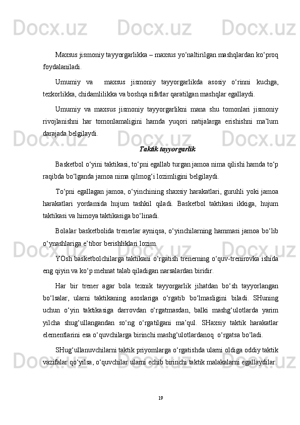 Maxsus jismoniy tayyorgarlikka – maxsus yo‘naltirilgan mashqlardan ko‘proq
foydalaniladi.
Umumiy   va     maxsus   jismoniy   tayyorgarlikda   asosiy   o‘rinni   kuchga,
tezkorlikka, chidamlilikka va boshqa sifatlar qaratilgan mashqlar egallaydi.
Umumiy   va   maxsus   jismoniy   tayyorgarlikni   mana   shu   tomonlari   jismoniy
rivojlanishni   har   tomonlamaligini   hamda   yuqori   natijalarga   erishishni   ma’lum
darajada belgilaydi.
Taktik tayyorgarlik
Basketbol o‘yini taktikasi, to‘pni egallab turgan jamoa nima qilishi hamda to‘p
raqibda bo‘lganda jamoa nima qilmog‘i lozimligini belgilaydi.
To‘pni egallagan jamoa, o‘yinchining shaxsiy harakatlari, guruhli yoki jamoa
harakatlari   yordamida   hujum   tashkil   qiladi.   Basketbol   taktikasi   ikkiga,   hujum
taktikasi va himoya taktikasiga bo‘linadi.
Bolalar basketbolida trenerlar ayniqsa, o‘yinchilarning hammasi jamoa bo‘lib
o‘ynashlariga e’tibor berishliklari lozim.
YOsh basketbolchilarga taktikani o‘rgatish trenerning o‘quv-trenirovka ishida
eng qiyin va ko‘p mehnat talab qiladigan narsalardan biridir.
Har   bir   trener   agar   bola   texnik   tayyorgarlik   jihatdan   bo‘sh   tayyorlangan
bo‘lsalar,   ularni   taktikaning   asoslariga   o‘rgatib   bo‘lmasligini   biladi.   SHuning
uchun   o‘yin   taktikasiga   darrovdan   o‘rgatmasdan,   balki   mashg‘ulotlarda   yarim
yilcha   shug‘ullangandan   so‘ng   o‘rgatilgani   ma’qul.   SHaxsiy   taktik   harakatlar
elementlarini esa o‘quvchilarga birinchi mashg‘ulotlardanoq  o‘rgatsa bo‘ladi.
SHug‘ullanuvchilarni taktik priyomlarga o‘rgatishda ularni oldiga oddiy taktik
vazifalar qo‘yilsa, o‘quvchilar ularni echib birinchi taktik malakalarni egallaydilar.
19 