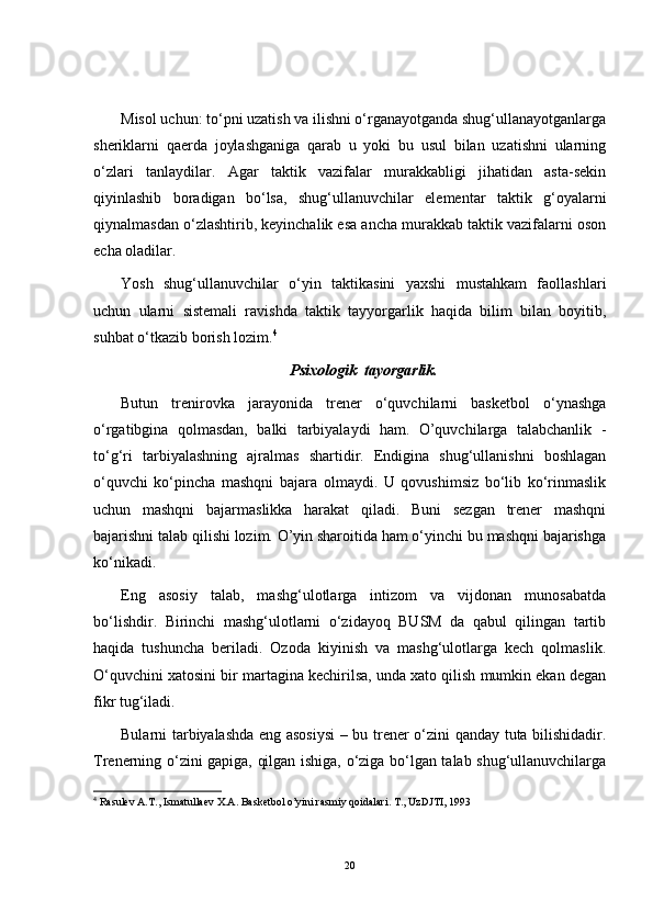 Misol uchun: to‘pni uzatish va ilishni o‘rganayotganda shug‘ullanayotganlarga
sheriklarni   qaerda   joylashganiga   qarab   u   yoki   bu   usul   bilan   uzatishni   ularning
o‘zlari   tanlaydilar.   Agar   taktik   vazifalar   murakkabligi   jihatidan   asta-sekin
qiyinlashib   boradigan   bo‘lsa,   shug‘ullanuvchilar   elementar   taktik   g‘oyalarni
qiynalmasdan o‘zlashtirib, keyinchalik esa ancha murakkab taktik vazifalarni oson
echa oladilar.
Yosh   shug‘ullanuvchilar   o‘yin   taktikasini   yaxshi   mustahkam   faollashlari
uchun   ularni   sistemali   ravishda   taktik   tayyorgarlik   haqida   bilim   bilan   boyitib,
suhbat o‘tkazib borish lozim. 4
Psixologik  tayorgarlik.
Butun   trenirovka   jarayonida   trener   o‘quvchilarni   basketbol   o‘ynashga
o‘rgatibgina   qolmasdan,   balki   tarbiyalaydi   ham.   O’quvchilarga   talabchanlik   -
to‘g‘ri   tarbiyalashning   ajralmas   shartidir.   Endigina   shug‘ullanishni   boshlagan
o‘quvchi   ko‘pincha   mashqni   bajara   olmaydi.   U   qovushimsiz   bo‘lib   ko‘rinmaslik
uchun   mashqni   bajarmaslikka   harakat   qiladi.   Buni   sezgan   trener   mashqni
bajarishni talab qilishi lozim. O’yin sharoitida ham o‘yinchi bu mashqni bajarishga
ko‘nikadi.
Eng   asosiy   talab,   mashg‘ulotlarga   intizom   va   vijdonan   munosabatda
bo‘lishdir.   Birinchi   mashg‘ulotlarni   o‘zidayoq   BUSM   da   qabul   qilingan   tartib
haqida   tushuncha   beriladi.   Ozoda   kiyinish   va   mashg‘ulotlarga   kech   qolmaslik.
O‘quvchini xatosini bir martagina kechirilsa, unda xato qilish mumkin ekan degan
fikr tug‘iladi. 
Bularni tarbiyalashda eng asosiysi  – bu trener o‘zini qanday tuta bilishidadir.
Trenerning o‘zini gapiga, qilgan ishiga, o‘ziga bo‘lgan talab shug‘ullanuvchilarga
4
  Rasulev A.T., Ismatullaev X.A. Basketbol o’yini rasmiy qoidalari. T., UzDJTI, 1993
20 
