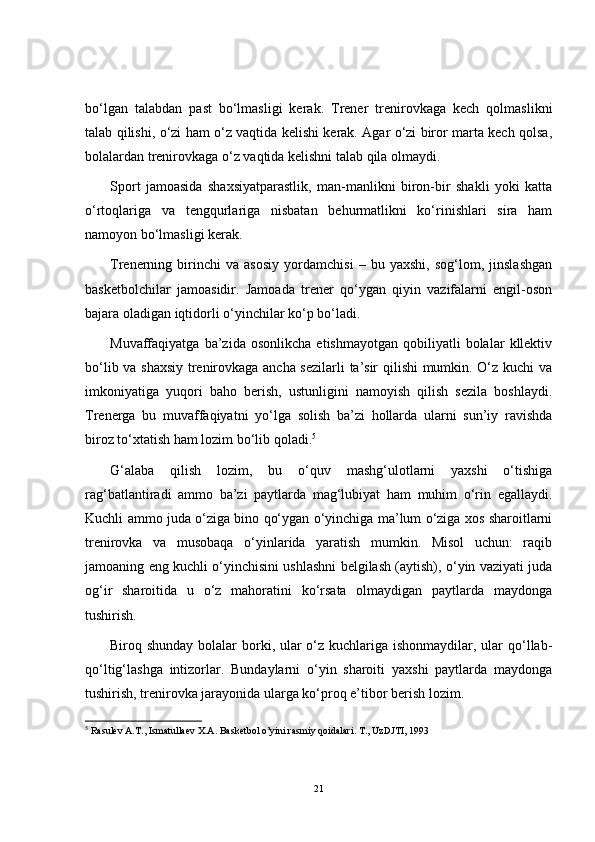 bo‘lgan   talabdan   past   bo‘lmasligi   kerak.   Trener   trenirovkaga   kech   qolmaslikni
talab qilishi, o‘zi ham o‘z vaqtida kelishi kerak. Agar o‘zi biror marta kech qolsa,
bolalardan trenirovkaga o‘z vaqtida kelishni talab qila olmaydi.
Sport   jamoasida   shaxsiyatparastlik,   man-manlikni   biron-bir   shakli   yoki   katta
o‘rtoqlariga   va   tengqurlariga   nisbatan   behurmatlikni   ko‘rinishlari   sira   ham
namoyon bo‘lmasligi kerak.
Trenerning   birinchi   va   asosiy   yordamchisi   –   bu   yaxshi,   sog‘lom,   jinslashgan
basketbolchilar   jamoasidir.   Jamoada   trener   qo‘ygan   qiyin   vazifalarni   engil-oson
bajara oladigan iqtidorli o‘yinchilar ko‘p bo‘ladi.
Muvaffaqiyatga  ba’zida   osonlikcha   etishmayotgan   qobiliyatli   bolalar   kllektiv
bo‘lib va shaxsiy trenirovkaga ancha sezilarli  ta’sir qilishi  mumkin. O‘z kuchi va
imkoniyatiga   yuqori   baho   berish,   ustunligini   namoyish   qilish   sezila   boshlaydi.
Trenerga   bu   muvaffaqiyatni   yo‘lga   solish   ba’zi   hollarda   ularni   sun’iy   ravishda
biroz to‘xtatish ham lozim bo‘lib qoladi. 5
G‘alaba   qilish   lozim,   bu   o‘quv   mashg‘ulotlarni   yaxshi   o‘tishiga
rag‘batlantiradi   ammo   ba’zi   paytlarda   mag‘lubiyat   ham   muhim   o‘rin   egallaydi.
Kuchli ammo juda o‘ziga bino qo‘ygan o‘yinchiga ma’lum o‘ziga xos sharoitlarni
trenirovka   va   musobaqa   o‘yinlarida   yaratish   mumkin.   Misol   uchun:   raqib
jamoaning eng kuchli o‘yinchisini ushlashni belgilash (aytish), o‘yin vaziyati juda
og‘ir   sharoitida   u   o‘z   mahoratini   ko‘rsata   olmaydigan   paytlarda   maydonga
tushirish.
Biroq shunday bolalar  borki, ular  o‘z kuchlariga ishonmaydilar, ular qo‘llab-
qo‘ltig‘lashga   intizorlar.   Bundaylarni   o‘yin   sharoiti   yaxshi   paytlarda   maydonga
tushirish, trenirovka jarayonida ularga ko‘proq e’tibor berish lozim.
5
  Rasulev A.T., Ismatullaev X.A. Basketbol o’yini rasmiy qoidalari. T., UzDJTI, 1993
21 