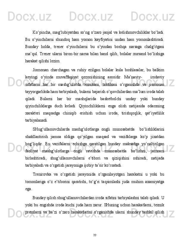 Ko‘pincha, mag‘lubiyatdan so‘ng o‘zaro janjal va kelishmovchiliklar bo‘ladi.
Bu   o‘yinchilarni   shundoq   ham   yomon   kayfiyatini   undan   ham   yomonlashtiradi.
Bunday   holda,   trener   o‘yinchilarni   bu   o’yindan   boshqa   narsaga   chalg‘itgani
ma’qul.   Trener   ularni   biron-bir   narsa   bilan   band   qilib,   bolalar   xursand   bo‘lishiga
harakat qilishi lozim.
Jismonan   charchagan   va   ruhiy   ezilgan   bolalar   kula   boshlasalar,   bu   balkim
keyingi   o‘yinda   muvaffaqiyat   qozonishining   asosidir.   Ma’naviy-       irodaviy
sifatlarni   har   bir   mashg‘ulotda   texnikani,   taktikani   o‘rganishda   va   jismonan
tayyorgarlikda ham tarbiyalash, bularni bajarish o‘quvchilardan ma’lum iroda talab
qiladi.   Bularni   har   bir   mashqlarida   basketbolchi   unday   yoki   bunday
qiyinchiliklarga   duch   keladi.   Qiyinchiliklarni   enga   olish   natijasida   odamning
xarakteri   maqsadga   chiniqib   erishish   uchun   iroda,   tirishqoqlik,   qat’iyatlilik
tarbiyalanadi.
SHug‘ullanuvchilarda   mashg‘ulotlarga   ongli   munosabatda     bo‘lishliklarini
shakllantirish   jamoa   oldiga   qo‘yilgan   maqsad   va   vazifalarga   ko‘p   jixatdan
bog‘liqdir.   Bu   vazifalarni   echishga   qaratilgan   bunday   maksadga   yo‘naltirilgan
faoliyat   mashg‘ulotlarga   ongli   ravishda   munosabatda   bo‘lishni,   jamoani
birlashtiradi,   shug‘ullanuvchilarni   e’tibori   va   qiziqishini   oshiradi,   natijada
tarbiyalash va o‘rgatish jarayoniga ijobiy ta’sir ko‘rsatadi.
Trenirovka   va   o‘rgatish   jarayonida   o‘rganilayotgan   harakatni   u   yoki   bu
tomonlariga   o‘z   e’tiborini   qaratishi,   to‘g‘ri   taqsimlashi   juda   muhim   axamiyatga
ega.
Bunday qilish shug‘ullanuvchilardan iroda sifatini tarbiyalashni talab qiladi.  U
yoki bu engishda iroda kuchi juda ham zarur. SHuning uchun harakatlarni, texnik
premlarni   va   ba’zi   o‘zaro   harakatlarini   o‘rganishda   ularni   shunday   tashkil   qilish
22 