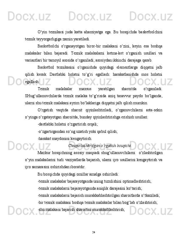 O‘yin   texnikasi   juda   katta   ahamiyatga   ega.   Bu   bosqichda   basketbol chini
texnik tayyorgarligiga zamin yaratiladi.
Basketbol chi   o‘rganayotgan   biror-bir   malakani   o‘zini,   keyin   esa   boshqa
malakalar   bilan   bajaradi.   Texnik   malakalarni   ketma-ket   o‘rganish   usullari   va
variantlari bir  tamoyil  asosida o‘rganiladi, asosiydan ikkinchi darajaga qarab.
Basketbol   texnikasini   o‘rganishda   quyidagi   elementlarga   diqqatni   jalb
qilish   kerak.   Dastlabki   holatni   to‘g‘ri   egallash:   harakatlanishda   mos   holatni
egallash.
Texnik   malakalar   maxsus   yaratilgan   sharoitda   o‘rganiladi.
SHug‘ullanuvchilarda   texnik   malaka   to‘g‘risida   aniq   tasavvur   paydo   bo‘lganda,
ularni shu texnik malakani ayrim bo‘laklariga diqqatni jalb qilish mumkin.
O‘rgatish   vaqtida   sharoit   qiyinlashtiriladi,   o‘rganuvchilarni   asta-sekin
o‘yinga o‘rgatayotgan sharoitda, bunday qiyinlashtirishga erishish usullari:
-dastlabki holatni o‘zgartirish orqali;
-o‘zgartirgandan so‘ng uzatish yoki qabul qilish;
-harakat maydonini kengaytirish.
Chu qurlashtirilgan o‘rgatish bosqichi.
Mazkur   bosqichning   asosiy   maqsadi   shug‘ullanuvchilarni     o‘zlashtirilgan
o‘yin malakalarini turli vaziyatlarda bajarish, ularni ijro usullarini kengaytirish va
ijro samarasini oshirishdan iboratdir.
Bu bosqichda quyidagi omillar amalga oshiriladi:
-texnik malakalar bajarayotganda uning  tuzulishini  optimallashtirish;
-texnik malakalarni bajarayotganda aniqlik darajasini ko‘tarish;
-texnik malakalarni bajarish murakkablashtirilgan sharoitlarda o‘tkaziladi;
-bir texnik malakani boshqa texnik malakalar bilan bog‘lab o‘zlashtirish;
-shu malakani bajarish sharoitini murakkablashtirish;
24 