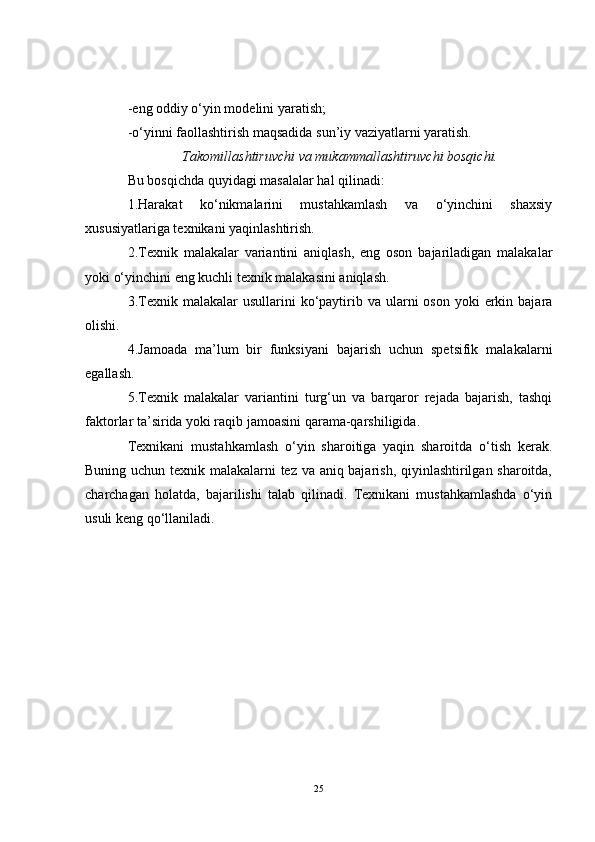 -eng oddiy o‘yin modelini yaratish;
-o‘yinni faollashtirish maqsadida sun’iy vaziyatlarni yaratish.
Takomillashtiruvchi va mukammallashtiruvchi bosqichi.
Bu bosqichda quyidagi masalalar hal qilinadi:
1.Harakat   ko‘nikmalarini   mustahkamlash   va   o‘yinchini   shaxsiy
xususiyatlariga texnikani yaqinlashtirish.
2.Texnik   malakalar   variantini   aniqlash,   eng   oson   bajariladigan   malakalar
yoki o‘yinchini eng kuchli texnik malakasini aniqlash.
3.Texnik  malakalar  usullarini   ko‘paytirib va  ularni  oson  yoki   erkin  bajara
olishi.
4.Jamoada   ma’lum   bir   funksiyani   bajarish   uchun   spetsifik   malakalarni
egallash.
5.Texnik   malakalar   variantini   turg‘un   va   barqaror   rejada   bajarish,   tashqi
faktorlar ta’sirida yoki raqib jamoasini qarama-qarshiligida.
Texnikani   mustahkamlash   o‘yin   sharoitiga   yaqin   sharoitda   o‘tish   kerak.
Buning uchun texnik malakalarni tez va aniq bajarish, qiyinlashtirilgan sharoitda,
charchagan   holatda,   bajarilishi   talab   qilinadi.   Texnikani   mustahkamlashda   o‘yin
usuli keng qo‘llaniladi.
25 