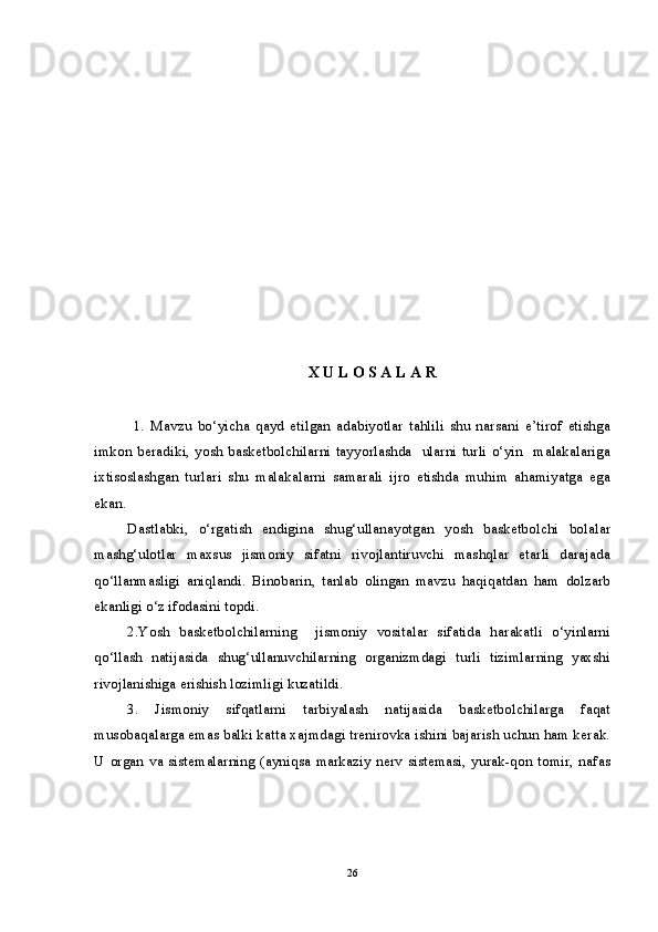 X U L O S A L A R
       
1.   Mavzu   bo‘yicha   qayd   etilgan   adabiyotlar   tahlili   shu   narsani   e’tirof   etishga
imkon beradiki, yosh basketbolchilarni tayyorlashda   ularni turli o‘yin   malakalariga
ixtisoslashgan   turlari   shu   malakalarni   samarali   ijro   etishda   muhim   ahamiyatga   ega
ekan. 
Dastlabki,   o‘rgatish   endigina   shug‘ullanayotgan   yosh   basketbolchi   bolalar
mashg‘ulotlar   maxsus   jismoniy   sifatni   rivojlantiruvchi   mashqlar   etarli   darajada
qo‘llanmasligi   aniqlandi.   Binobarin,   tanlab   olingan   mavzu   haqiqatdan   ham   dolzarb
ekanligi o‘z ifodasini topdi.
2.Yosh   basketbolchilarning     jismoniy   vositalar   sifatida   harakatli   o‘yinlarni
qo‘llash   natijasida   shug‘ullanuvchilarning   organizmdagi   turli   tizimlarning   yaxshi
rivojlanishiga erishish lozimligi kuzatildi.
3.   Jismoniy   sifqatlarni   tarbiyalash   natijasida   basketbolchilarga   faqat
musobaqalarga emas balki katta xajmdagi trenirovka ishini bajarish uchun ham kerak.
U  organ va sistemalarning (ayniqsa  markaziy nerv sistemasi, yurak-qon tomir, nafas
26 