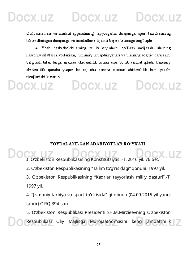 olish   sistemasi   va   muskul   apparatining)   tayyorgarlik   darajasiga,   sport   texnikasining
takomillashgan darajasiga va harakatlarni tejamli bajara bilishiga bog‘liqdir.
4.   Yosh   basketbolchilarning   milliy   o‘yinlarni   qo‘llash   natijasida   ularning
jismoniy sifatlari rivojlanishi,  umumiy ish qobiliyatlari va ularning sog‘liq darajasini
belgilash   bilan   birga,   maxsus   chidamlilik   uchun   asos   bo‘lib   xizmat   qiladi.   Umumiy
chidamlilik   qancha   yuqori   bo‘lsa,   shu   asnoda   maxsus   chidamlilik   ham   yaxshi
rivojlanishi kuzatildi.
FOYDALANILGAN ADABIYOTLAR RO‘YXATI:
1.  O‘zbekiston Respublikasining Konstitutsiyasi.-T. 2016 yil. 76 bet. 
2. O‘zbekiston Respublikasining “Ta’lim to‘g‘risidagi” qonuni. 1997 yil. 
3.   O‘zbekiston   Respublikasining   “Kadrlar   tayyorlash   milliy   dasturi”.-T.
1997 yil. 
4.   “Jismoniy  tarbiya   va   sport   to‘g‘risida”  gi  qonun   (04.09.2015  yil  yangi
tahrir) O‘RQ-394-son. 
5.   O‘zbekiston   Respublikasi   Prezidenti   SH.M.Mirziѐevning   O‘zbekiston
Respublikasi   Oliy   Majlisga   Murojaatnomasini   keng   jamoatchilik
27 