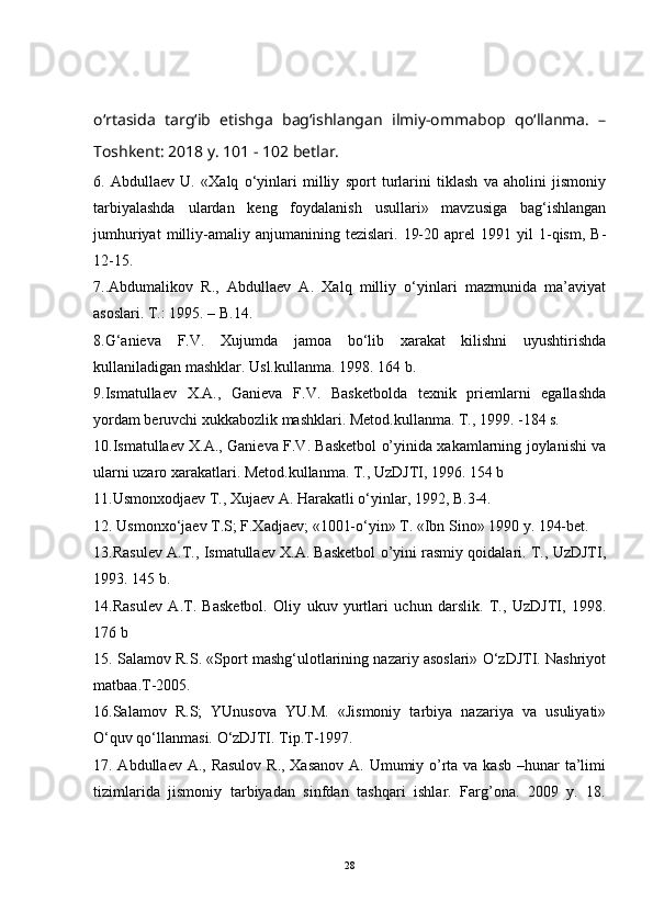 o‘rtasida   targ‘ib   etishga   bag‘ishlangan   ilmiy-ommabop   qo‘llanma.   –
Toshkent: 2018 y. 101 - 102 betlar.
6.   Abdullaev   U.   «Xalq   o‘yinlari   milliy   sport   turlarini   tiklash   va   aholini   jismoniy
tarbiyalashda   ulardan   keng   foydalanish   usullari»   mavzusiga   bag‘ishlangan
jumhuriyat   milliy-amaliy  anjumanining   tezislari.   19-20   aprel   1991   yil   1-qism,   B-
12-15.
7..Abdumalikov   R.,   Abdullaev   A.   Xalq   milliy   o‘yinlari   mazmunida   ma’aviyat
asoslari. T.: 1995. – B.14.
8.G‘anieva   F.V.   Xujumda   jamoa   bo‘lib   xarakat   kilishni   uyushtirishda
kullaniladigan mashklar. Usl.kullanma. 1998. 164 b.
9.Ismatullaev   X.A.,   Ganieva   F.V.   Basketbolda   texnik   priemlarni   egallashda
yordam beruvchi xukkabozlik mashklari. Metod.kullanma. T., 1999. -184 s.
10.Ismatullaev X.A., Ganieva F.V. Basketbol o’yinida xakamlarning joylanishi va
ularni uzaro xarakatlari. Metod.kullanma. T., UzDJTI, 1996. 154 b
11.Usmonxodjaev T., Xujaev A. Harakatli o‘yinlar, 1992, B.3-4.
12. Usmonxo‘jaev T.S; F.Xadjaev; «1001-o‘yin» T. «Ibn Sino» 1990 y. 194-bet.
13. Rasulev A.T., Ismatullaev X.A. Basketbol o’yini rasmiy qoidalari. T., UzDJTI,
1993. 145 b.
14. Rasulev   A.T.   Basketbol.   Oliy   ukuv   yurtlari   uchun   darslik.   T.,   UzDJTI,   1998 .
176 b
15 . Salamov R.S. «Sport mashg‘ulotlarining nazariy asoslari» O‘zDJTI. Nashriyot
matbaa.T-2005.
16. Salamov   R.S;   YUnusova   YU.M.   «Jismoniy   tarbiya   nazariya   va   usuliyati»
O‘quv qo‘llanmasi. O‘zDJTI. Tip.T-1997.
17. Abdullaev A., Rasulov R., Xasanov A. Umumiy o’rta va kasb –hunar ta’limi
tizimlarida   jismoniy   tarbiyadan   sinfdan   tashqari   ishlar.   Farg’ona.   2009   y.   18.
28 