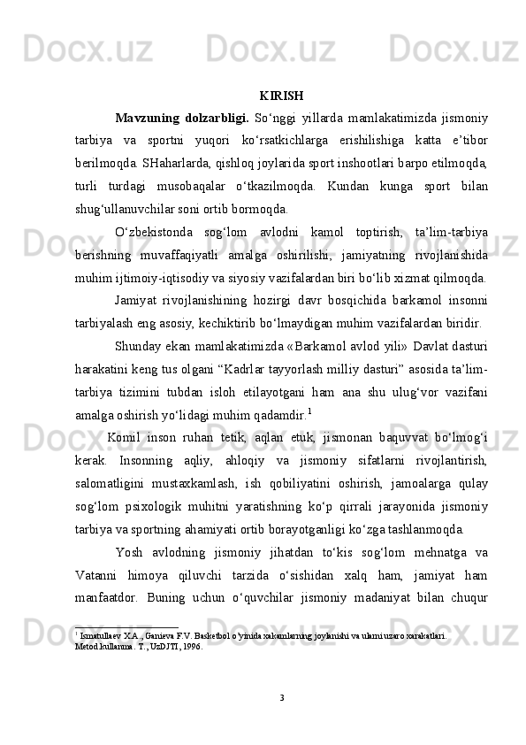 KIRISH
Mavzuning   dolzarbligi.   So‘nggi   yillarda   mamlakatimizda   jismoniy
tarbiya   va   sportni   yuqori   ko‘rsatkichlarga   erishilishiga   katta   e’tibor
berilmoqda. SHaharlarda, qishloq joylarida sport inshootlari barpo etilmoqda,
turli   turdagi   musobaqalar   o‘tkazilmoqda.   Kundan   kunga   sport   bilan
shug‘ullanuvchilar soni ortib bormoqda.
O‘zbekistonda   sog‘lom   avlodni   kamol   toptirish,   ta’lim-tarbiya
berishning   muvaffaqiyatli   amalga   oshirilishi,   jamiyatning   rivojlanishida
muhim ijtimoiy-iqtisodiy va siyosiy vazifalardan biri bo‘lib xizmat qilmoqda.
Jamiyat   rivojlanishining   hozirgi   davr   bosqichida   barkamol   insonni
tarbiyalash eng asosiy, kechiktirib bo‘lmaydigan muhim vazifalardan biridir.
Shunday ekan mamlakatimizda «Barkamol avlod yili» Davlat dasturi
harakatini keng tus olgani “Kadrlar tayyorlash milliy dasturi” asosida ta’lim-
tarbiya   tizimini   tubdan   isloh   etilayotgani   ham   ana   shu   ulug‘vor   vazifani
amalga oshirish yo‘lidagi muhim qadamdir. 1
Komil   inson   ruhan   tetik,   aqlan   etuk,   jismonan   baquvvat   bo‘lmog‘i
kerak.   Insonning   aqliy,   ahloqiy   va   jismoniy   sifatlarni   rivojlantirish,
salomatligini   mustaxkamlash,   ish   qobiliyatini   oshirish,   jamoalarga   qulay
sog‘lom   psixologik   muhitni   yaratishning   ko‘p   qirrali   jarayonida   jismoniy
tarbiya va sportning ahamiyati ortib borayotganligi ko‘zga tashlanmoqda.
Yosh   avlodning   jismoniy   jihatdan   to‘kis   sog‘lom   mehnatga   va
Vatanni   himoya   qiluvchi   tarzida   o‘sishidan   xalq   ham,   jamiyat   ham
manfaatdor.   Buning   uchun   o‘quvchilar   jismoniy   madaniyat   bilan   chuqur
1
  Ismatullaev X.A., Ganieva F.V. Basketbol o’yinida xakamlarning joylanishi va ularni uzaro xarakatlari. 
Metod.kullanma. T., UzDJTI, 1996.
3 