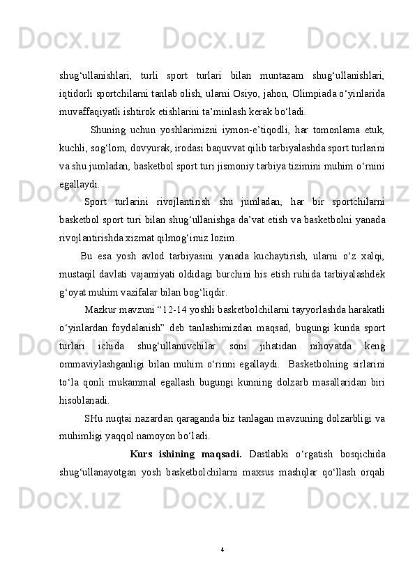 shug‘ullanishlari,   turli   sport   turlari   bilan   muntazam   shug‘ullanishlari,
iqtidorli sportchilarni tanlab olish, ularni Osiyo, jahon, Olimpiada o‘yinlarida
muvaffaqiyatli ishtirok etishlarini ta’minlash kerak bo‘ladi. 
Shuning   uchun   yoshlarimizni   iymon-e’tiqodli,   har   tomonlama   etuk,
kuchli, sog‘lom, dovyurak, irodasi baquvvat qilib tarbiyalashda sport turlarini
va shu jumladan, basketbol sport turi jismoniy tarbiya tizimini muhim o‘rnini
egallaydi. 
Sport   turlarini   rivojlantirish   shu   jumladan,   har   bir   sportchilarni
basketbol sport turi bilan shug‘ullanishga da’vat etish va basketbolni yanada
rivojlantirishda xizmat qilmog‘imiz lozim.
Bu   esa   yosh   avlod   tarbiyasini   yanada   kuchaytirish,   ularni   o‘z   xalqi,
mustaqil davlati vajamiyati oldidagi burchini his etish ruhida tarbiyalashdek
g‘oyat muhim vazifalar bilan bog‘liqdir.
Mazkur mavzuni “12-14 yoshli basketbolchilarni tayyorlashda harakatli
o‘yinlardan   foydalanish”   deb   tanlashimizdan   maqsad,   bugungi   kunda   sport
turlari   ichida   shug‘ullanuvchilar   soni   jihatidan   nihoyatda   keng
ommaviylashganligi   bilan   muhim   o‘rinni   egallaydi.     Basketbolning   sirlarini
to‘la   qonli   mukammal   egallash   bugungi   kunning   dolzarb   masallaridan   biri
hisoblanadi.  
SHu nuqtai nazardan qaraganda biz tanlagan mavzuning dolzarbligi va
muhimligi yaqqol namoyon bo‘ladi.
                    Kurs   ishining   maqsadi.   Dastlabki   o‘rgatish   bosqichida
shug‘ullanayotgan   yosh   basketbolchilarni   maxsus   mashqlar   qo‘llash   orqali
4 
