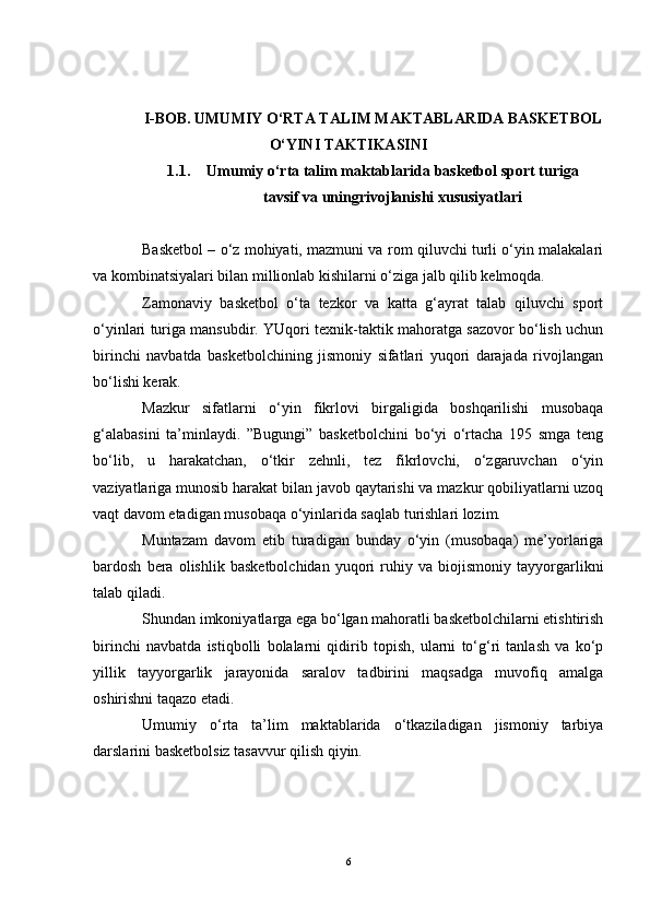 I -BOB.  UMUMIY O‘RTA TALIM MAKTABLARIDA BASKETBOL
O‘YINI TAKTIKASINI
1.1. Umumiy o‘rta talim maktablarida  basketbol sport turiga
tavsif va uningrivojlanishi xususiyatlari
Basketbol – o‘z mohiyati, mazmuni va rom qiluvchi turli o‘yin malakalari
va kombinatsiyalari bilan millionlab kishilarni o‘ziga jalb qilib kelmoqda.
Zamonaviy   basketbol   o‘ta   tezkor   va   katta   g‘ayrat   talab   qiluvchi   sport
o‘yinlari turiga mansubdir. YUqori texnik-taktik mahoratga sazovor bo‘lish uchun
birinchi   navbatda   basketbolchining   jismoniy   sifatlari   yuqori   darajada   rivojlangan
bo‘lishi kerak. 
Mazkur   sifatlarni   o‘yin   fikrlovi   birgaligida   boshqarilishi   musobaqa
g‘alabasini   ta’minlaydi.   ”Bugungi”   basketbolchini   bo‘yi   o‘rtacha   195   smga   teng
bo‘lib,   u   harakatchan,   o‘tkir   zehnli,   tez   fikrlovchi,   o‘zgaruvchan   o‘yin
vaziyatlariga munosib harakat bilan javob qaytarishi va mazkur qobiliyatlarni uzoq
vaqt davom etadigan musobaqa o‘yinlarida saqlab turishlari lozim. 
Muntazam   davom   etib   turadigan   bunday   o‘yin   (musobaqa)   me’yorlariga
bardosh   bera   olishlik   basketbolchidan   yuqori   ruhiy   va   biojismoniy   tayyorgarlikni
talab qiladi. 
Shundan imkoniyatlarga ega bo‘lgan mahoratli basketbolchilarni etishtirish
birinchi   navbatda   istiqbolli   bolalarni   qidirib   topish,   ularni   to‘g‘ri   tanlash   va   ko‘p
yillik   tayyorgarlik   jarayonida   saralov   tadbirini   maqsadga   muvofiq   amalga
oshirishni taqazo etadi.
Umumiy   o‘rta   ta’lim   maktablarida   o‘tkaziladigan   jismoniy   tarbiya
darslarini basketbolsiz tasavvur qilish qiyin.
6
