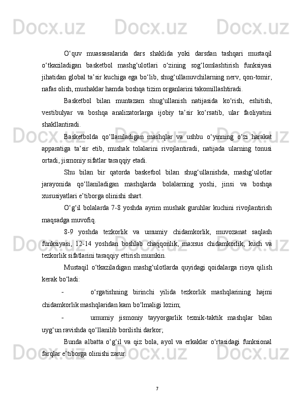 O‘quv   muassasalarida   dars   shaklida   yoki   darsdan   tashqari   mustaqil
o‘tkaziladigan   basketbol   mashg‘ulotlari   o‘zining   sog‘lomlashtirish   funksiyasi
jihatidan global ta’sir kuchiga ega bo‘lib, shug‘ullanuvchilarning nerv, qon-tomir,
nafas olish, mushaklar hamda boshqa tizim organlarini takomillashtiradi.
Basketbol   bilan   muntazam   shug‘ullanish   natijasida   ko‘rish,   eshitish,
vestibulyar   va   boshqa   analizatorlarga   ijobiy   ta’sir   ko‘rsatib,   ular   faoliyatini
shakllantiradi. 
Basketbolda   qo‘llaniladigan   mashqlar   va   ushbu   o‘yinning   o‘zi   harakat
apparatiga   ta’sir   etib,   mushak   tolalarini   rivojlantiradi,   natijada   ularning   tonusi
ortadi, jismoniy sifatlar taraqqiy etadi. 
Shu   bilan   bir   qatorda   basketbol   bilan   shug‘ullanishda,   mashg‘ulotlar
jarayonida   qo‘llaniladigan   mashqlarda   bolalarning   yoshi,   jinsi   va   boshqa
xususiyatlari e’tiborga olinishi shart.
O‘g‘il   bolalarda  7-8  yoshda  ayrim   mushak  guruhlar  kuchini  rivojlantirish
maqsadga muvofiq.
8-9   yoshda   tezkorlik   va   umumiy   chidamkorlik,   muvozanat   saqlash
funksiyasi,   12-14   yoshdan   boshlab   chaqqonlik,   maxsus   chidamkorlik,   kuch   va
tezkorlik sifatlarini taraqqiy ettirish mumkin.
Mustaqil   o‘tkaziladigan   mashg‘ulotlarda   quyidagi   qoidalarga   rioya   qilish
kerak bo‘ladi:
- o‘rgatishning   birinchi   yilida   tezkorlik   mashqlarining   hajmi
chidamkorlik mashqlaridan kam bo‘lmaligi lozim;
- umumiy   jismoniy   tayyorgarlik   texnik-taktik   mashqlar   bilan
uyg‘un ravishda qo‘llanilib borilishi darkor;
Bunda   albatta   o‘g‘il   va   qiz   bola,   ayol   va   erkaklar   o‘rtasidagi   funksional
farqlar e’tiborga olinishi zarur. 
7 