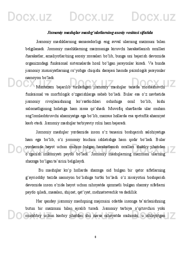       Jismoniy mashqlar mashg‘ulotlarning asosiy vositasi sifatida
Jismoniy   mashklarning   samaradorligi   eng   avval   ularning   mazmuni   bilan
belgilanadi.   Jismoniy   mashklarning   mazmuniga   kiruvchi   harakatlanish   omillari
/harakatlar, amaliyotlar/ning asosiy xossalari  bo‘lib, bunga uni  bajarish davomida
organizmdagi   funksional   sistemalarda   hosil   bo‘lgan   jarayonlar   kiradi.   Va   bunda
jismoniy xususiyatlarning  ro‘yobga chiqishi  darajasi  hamda psixologik jarayonlar
namoyon bo‘ladi.
Muntazam   bajarilib   turiladigan   jismoniy   mashqlar   tanada   moslashuvchi
funksional   va   morfologik   o‘zgarishlarga   sabab   bo‘ladi.   Bular   esa   o‘z   navbatida
jismoniy   rivojlanishning   ko‘rsatkichlari   oshishiga   omil   bo‘lib,   kishi
salomatligining   holatiga   ham   xissa   qo‘shadi.   Muvofiq   shartlarda   ular   muhim
sog‘lomlashtiruvchi ahamiyatga ega bo‘lib, maxsus hollarda esa spetsifik ahamiyat
kasb etadi. Jismoniy mashqlar tarbiyaviy rolni ham bajaradi. 
Jismoniy   mashqlar   yordamida   inson   o‘z   tanasini   boshqarish   salohiyatiga
ham   ega   bo‘lib,   o‘z   jismoniy   kuchini   ishlatishga   ham   qodir   bo‘ladi.   Bular
yordamida   hayot   uchun   muhim   bulgan   harakatlanish   omillari   shakliy   jihatidan
o‘rganish   imkoniyati   paydo   bo‘ladi.   Jismoniy   mashqlarning   mazmuni   ularning
shaxsga bo‘lgan ta’sirini belgilaydi.
  Bu   mashqlar   ko‘p   hollarda   shaxsga   oid   bulgan   bir   qator   sifatlarning
g‘ayrioddiy   tarzda   namoyon   bo‘lishiga   turtki   bo‘ladi.   o‘z   xissiyotini   boshqarish
davomida   inson   o‘zida   hayot   uchun   nihoyatda   qimmatli   bulgan   shaxsiy   sifatlarni
paydo qiladi, masalan, shijoat, qat’iyat, mehnatsevarlik va dadillik.
Har   qanday   jismoniy   mashqning   majmuini   odatda   insonga   ta’sirlanishning
butun   bir   mazmuni   bilan   ajralib   turadi.   Jismoniy   tarbiya   o‘qituvchisi   yoki
murabbiy   uchun   kasbiy   jihatdan   shu   narsa   nihoyatda   muhimki,   u   ishlayotgan
8 