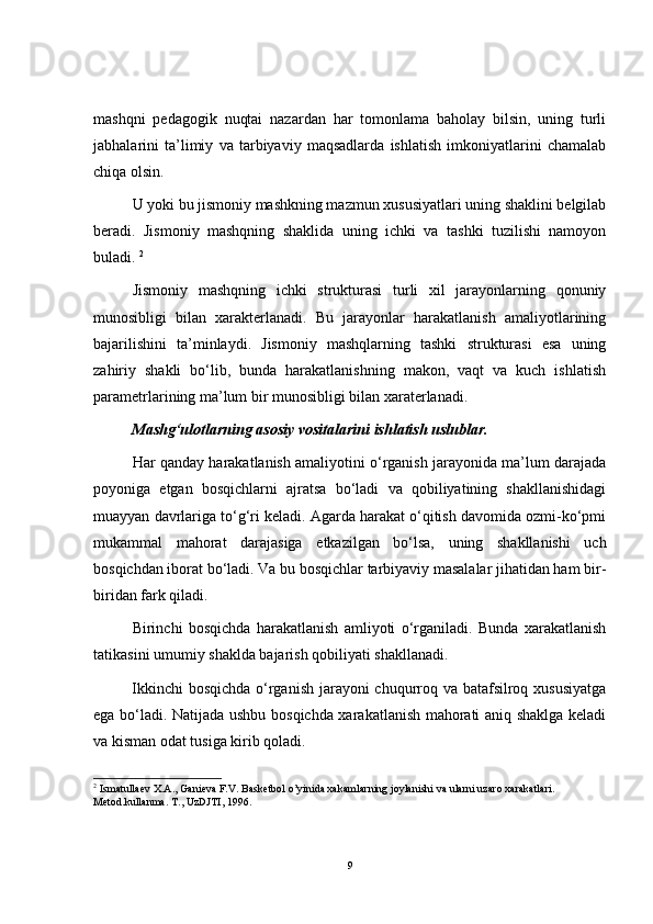 mashqni   pedagogik   nuqtai   nazardan   har   tomonlama   baholay   bilsin,   uning   turli
jabhalarini   ta’limiy   va   tarbiyaviy   maqsadlarda   ishlatish   imkoniyatlarini   chamalab
chiqa olsin.
U yoki bu jismoniy mashkning mazmun xususiyatlari uning shaklini belgilab
beradi.   Jismoniy   mashqning   shaklida   uning   ichki   va   tashki   tuzilishi   namoyon
buladi.  2
Jismoniy   mashqning   ichki   strukturasi   turli   xil   jarayonlarning   qonuniy
munosibligi   bilan   xarakterlanadi.   Bu   jarayonlar   harakatlanish   amaliyotlarining
bajarilishini   ta’minlaydi.   Jismoniy   mashqlarning   tashki   strukturasi   esa   uning
zahiriy   shakli   bo‘lib,   bunda   harakatlanishning   makon,   vaqt   va   kuch   ishlatish
parametrlarining ma’lum bir munosibligi bilan xaraterlanadi.
Mashg‘ulotlarning asosiy vositalarini ishlatish uslublar.
Har qanday harakatlanish amaliyotini o‘rganish jarayonida ma’lum darajada
poyoniga   etgan   bosqichlarni   ajratsa   bo‘ladi   va   qobiliyatining   shakllanishidagi
muayyan davrlariga to‘g‘ri keladi. Agarda harakat o‘qitish davomida ozmi-ko‘pmi
mukammal   mahorat   darajasiga   etkazilgan   bo‘lsa,   uning   shakllanishi   uch
bosqichdan iborat bo‘ladi. Va bu bosqichlar tarbiyaviy masalalar jihatidan ham bir-
biridan fark qiladi.
Birinchi   bosqichda   harakatlanish   amliyoti   o‘rganiladi.   Bunda   xarakatlanish
tatikasini umumiy shaklda bajarish qobiliyati shakllanadi.   
Ikkinchi  bosqichda  o‘rganish jarayoni chuqurroq va batafsilroq xususiyatga
ega bo‘ladi. Natijada ushbu bosqichda xarakatlanish mahorati aniq shaklga keladi
va kisman odat tusiga kirib qoladi. 
2
  Ismatullaev X.A., Ganieva F.V. Basketbol o’yinida xakamlarning joylanishi va ularni uzaro xarakatlari. 
Metod.kullanma. T., UzDJTI, 1996.
9 
