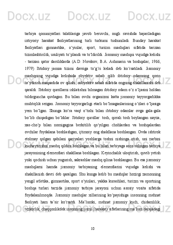 tarbiya   qonuniyatlari   talablariga   javob   beruvchi,   ongli   ravishda   bajariladigan
ixtiyoriy   harakat   faoliyatlarining   turli   turkumi   tushuniladi.   Bunday   harakat
faoliyatlari   gimnastika,   o yinlar,   sport,   turizm   mashqlari   sifatida   tarixanʻ
tizimlashtirildi, usuliyati to plandi va to ldirildi. Jismoniy mashqni vujudga kelishi
ʻ ʻ
-   tarixan   qator   darsliklarda   (A.D.   Novikov,   B.A.   Ashmarin   va   boshqalar,   1966,
1979)   Ibtidoiy   jamoa   tizimi   davriga   to g ri   keladi   deb   ko rsatiladi.   Jismoniy	
ʻ ʻ ʻ
mashqning   vujudga   kelishida   obyektiv   sabab   qilib   ibtidoiy   odamning   qorin
to ydirish maqsadida ov qilishi, subyektiv sabab sifatida ongning shakillanishi deb	
ʻ
qaraldi. Ibtidoiy qurollarni ishlatishni bilmagan ibtidoiy odam o z o ljasini holdan	
ʻ ʻ
toldirguncha   quvlagan.   Bu   bilan   ovchi   organizmi   katta   jismoniy   tayyorgarlikka
muhtojlik sezgan. Jismoniy tayyorgarligi etarli bo lmaganlarining o zlari o ljasiga	
ʻ ʻ ʻ
yem   bo lgan.   Shunga   ko ra   vaqt   o tishi   bilan   ibtidoiy   odamlar   ovga   gala-gala	
ʻ ʻ ʻ
bo lib   chiqadigan   bo ldilar.   Ibtidoiy   qurollar:   tosh,   qirrali   tosh   boylangan   nayza,	
ʻ ʻ
xas-cho p   bilan   nomigagina   berkitilib   qo yilgan   chohlardan   va   boshqalardan	
ʻ ʻ
ovchilar foydalana boshlashgan, ijtimoiy ong shakllana boshlangan. Ovda ishtirok
etolmay   qolgan   qabilani   qariyalari   yoshlarga   toshni   nishinga   otish,   uni   zarbini
kuchaytirishni mashq qildira boshlagan va bu bilan tarbiyaga asos solingan tarbiya
jarayonining elementlari shakllana boshlagan. Keyinchalik uloqtirish, quvib yetish
yoki qochish uchun yugurish, sakrashlar mashq qilina boshlangan. Bu esa jismoniy
mashqlarni   hamda   jismoniy   tarbiyaning   elementlarini   vujudga   kelishi   va
shakillanish  davri  deb  qaralgan.  Shu kunga  kelib bu mashqlar  hozirgi  zamonning
yengil   atletika,   gimnastika,   sport   o yinlari,   yakka   kurashlari,   turizm   va   sportning	
ʻ
boshqa   turlari   tarzida   jismoniy   tarbiya   jarayoni   uchun   asosiy   vosita   sifatida
foydalanilmoqda.   Jismoniy   mashqlar   xillarining   ko payishiga   insonning   mehnat	
ʻ
faoliyati   ham   ta’sir   ko rsatdi.   Ma’lumki,   mehnat   jismoniy   kuch,   chidamlilik,	
ʻ
tezkorlik, chaqqonlikdek insonning jismi (harakat) sifatlarining ma’lum darajadagi
10 