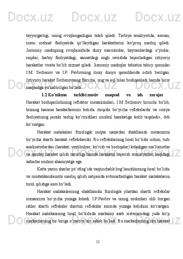 tayyorgarligi,   uning   rivojlanganligini   talab   qiladi.   Tarbiya   amaliyotida,   asosan,
inson   mehnat   faoliyatida   qo llaydigan   harakatlarini   ko proq   mashq   qiladi.ʻ ʻ
Jismoniy   mashqning   rivojlanishida   diniy   marosimlar,   bayramlardagi   o yinlar,	
ʻ
raqslar,   harbiy   faoliyatdagi,   sanoatdagi   ongli   ravishda   bajariladigan   ixtiyoriy
harakatlar vosita bo lib xizmat qiladi. Jismoniy mashqlar tabiatini tabiiy qonunlar	
ʻ
I.M.   Sechenov   va   I.P.   Pavlovning   ilmiy   dunyo   qarashlarida   ochib   berilgan.
Ixtiyoriy harakat Sechenovning fikricha, ong va aql bilan boshqariladi hamda biror
maqsadga yo naltirilgan bo ladi.	
ʻ ʻ  
  1.2 . Ko’nikma   tarkibi:motiv   maqsad   va   ish   xarajat  
Harakat   boshqarilishining   reflektor   mexanizmlari .   I.M   Sechenov   birinchi   bo‘lib,
bizning   hamma   harakatlarimiz   kelishi   chiqishi   bo‘yicha   reflekslardir   va   «miya
faoliyatining   jamiki   tashqi   ko‘rinishlari   muskul   harakatiga   kelib   taqaladi»,   deb
ko‘rsatgan.
Harakat   malakalari   fiziologik   nuqtai   nazardan   shakllanish   mexanizmi
bo‘yicha shartli harakat reflekslaridir. Bu reflekslarning hosil bo‘lishi uchun, turli
analizatorlardan (harakat, vestibulyar, ko‘rish va boshqalar) keladigan ma’lumotlar
va qanday harakat qilish zarurligi hamda harakatni bajarish xususiyatlari haqidagi
xabarlar muhim ahamiyatga ega. 
Katta yarim sharlar po‘stlog‘ida vaqtinchalik bog‘lanishlarning hosil bo‘lishi
va mustahkamlanishi mashq qilish natijasida avtomatlashgan harakat malakalarini
hosil qilishga asos bo‘ladi.
Harakat   malakalarining   shakllanishi   fiziologik   jihatdan   shartli   reflekslar
mexanizmi   bo‘yicha   yuzaga   keladi.   I.P.Pavlov   va   uning   xodimlari   olib   borgan
ishlar   shartli   reflekslar   shartsiz   reflekslar   asosida   yuzaga   kelishini   ko‘rsatgan.
Harakat   malakasining   hosil   bo‘lishida   markaziy   asab   sistemasidagi   juda   ko‘p
markazlarning bir-biriga o‘zaro ta’siri sabab bo‘ladi. Bu markazlarning ishi harakat
11 