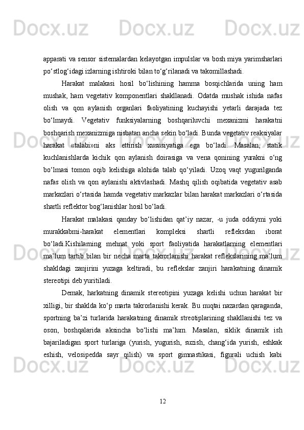 apparati va sensor sistemalardan kelayotgan impulslar va bosh miya yarimsharlari
po‘stlog‘idagi izlarning ishtiroki bilan to‘g‘rilanadi va takomillashadi. 
Harakat   malakasi   hosil   bo‘lishining   hamma   bosqichlarida   uning   ham
mushak,   ham   vegetativ   komponentlari   shakllanadi.   Odatda   mushak   ishida   nafas
olish   va   qon   aylanish   organlari   faoliyatining   kuchayishi   yetarli   darajada   tez
bo‘lmaydi.   Vegetativ   funksiyalarning   boshqariluvchi   mexanizmi   harakatni
boshqarish mexanizmiga nisbatan ancha sekin bo‘ladi. Bunda vegetativ reaksiyalar
harakat   «talabi»ni   aks   ettirish   xususiyatiga   ega   bo‘ladi.   Masalan,   statik
kuchlanishlarda   kichik   qon   aylanish   doirasiga   va   vena   qonining   yurakni   o‘ng
bo‘lmasi   tomon   oqib   kelishiga   alohida   talab   qo‘yiladi.   Uzoq   vaqt   yugurilganda
nafas   olish   va   qon   aylanishi   aktivlashadi.   Mashq   qilish   oqibatida   vegetativ   asab
markazlari o‘rtasida hamda vegetativ markazlar bilan harakat markazlari o‘rtasida
shartli reflektor bog‘lanishlar hosil bo‘ladi. 
Harakat   malakasi   qanday   bo‘lishidan   qat’iy   nazar,   -u   juda   oddiymi   yoki
murakkabmi-harakat   elementlari   kompleksi   shartli   refleksdan   iborat
bo‘ladi.Kishilarning   mehnat   yoki   sport   faoliyatida   harakatlarning   elementlari
ma’lum   tartib   bilan   bir   necha   marta   takrorlanishi   harakat   reflekslarining   ma’lum
shakldagi   zanjirini   yuzaga   keltiradi,   bu   reflekslar   zanjiri   harakatning   dinamik
stereotipi deb yuritiladi. 
Demak,   harkatning   dinamik   stereotipini   yuzaga   kelishi   uchun   harakat   bir
xilligi, bir shaklda ko‘p marta takrorlanishi kerak. Bu nuqtai nazardan qaraganda,
sportning   ba’zi   turlarida   harakatning   dinamik   streotiplarining   shakllanishi   tez   va
oson,   boshqalarida   aksincha   bo‘lishi   ma’lum.   Masalan,   siklik   dinamik   ish
bajariladigan   sport   turlariga   (yurish,   yugurish,   suzish,   chang‘ida   yurish,   eshkak
eshish,   velosipedda   sayr   qilish)   va   sport   gimnastikasi,   figurali   uchish   kabi
12 