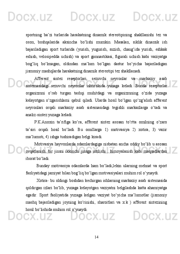 sportning   ba’zi   turlarida   harakatning   dinamik   stereotipining   shakllanishi   tez   va
oson,   boshqalarida   aksincha   bo‘lishi   mumkin.   Masalan,   siklik   dinamik   ish
bajariladigan   sport   turlarida   (yurish,   yugurish,   suzish,   chang‘ida   yurish,   eshkak
eshish,   velosipedda   uchish)   va   sport   gimnastikasi,   figurali   uchish   kabi   vaziyatga
bog‘liq   bo‘lmagan,   oldindan   ma’lum   bo‘lgan   dastur   bo‘yicha   bajariladigan
jismoniy mashqlarda harakatning dinamik stereotipi tez shakllanadi. 
Afferent   sintez   reseptorlari,   sezuvchi   neyronlar   va   markaziy   asab
sistemasidagi   sezuvchi   neyronlar   ishtirokida   yuzaga   keladi.   Bunda   reseptorlar
organizmni   o‘rab   turgan   tashqi   muhitdagi   va   organizmning   o‘zida   yuzaga
kelayotgan   o‘zgarishlarni   qabul   qiladi.   Ularda   hosil   bo‘lgan   qo‘zg‘alish   afferent
neyronlari   orqali   markaziy   asab   sistemasidagi   tegishli   markazlarga   o‘tadi   va
analiz-sintez yuzaga keladi. 
P.K.Anoxin   ta’rifiga   ko‘ra,   afferent   sintez   asosan   to‘rtta   omilning   o‘zaro
ta’siri   orqali   hosil   bo‘ladi.   Bu   omillarga   1)   motivasiya   2)   xotira,   3)   vazir
ma’lumoti, 4) ishga tushiradigan belgi kiradi. 
Motivasiya hayvonlarda odamlardagiga nisbatan ancha oddiy bo‘lib u asosan
ovqatlanish,   bir   jinsni   ikkinchi   jinsga   intilishi   ,   himoyalanish   kabi   maqsadlardan
iborat bo‘ladi. 
Bunday   motivasiya   odamlarda   ham   bo‘ladi,lekin   ularning   mehnat   va   sport
faoliyatidagi jamiyat bilan bog‘liq bo‘lgan motivasiyalari muhim rol o‘ynaydi. 
Xotira-  bu oldingi boshdan kechirgan ishlarning markaziy asab sistemasida
qoldirgan   izlari   bo‘lib,   yuzaga   kelayotgan   vaziyatni   belgilashda   katta  ahamiyatga
egadir.   Sport   faoliyatida   yuzaga   kelgan   vaziyat   bo‘yicha   ma’lumotlar   (jismoniy
mashq   bajariladigan   joyning   ko‘rinishi,   sharoitlari   va   x.k   )   afferent   sintezining
hosil bo‘lishida muhim rol o‘ynaydi. 
14 