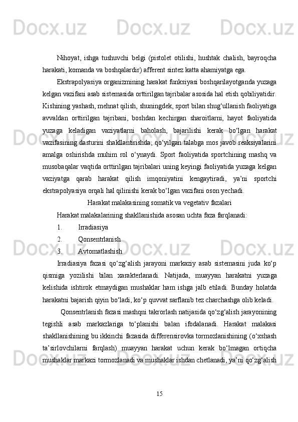 Nihoyat,   ishga   tushuvchi   belgi   (pistolet   otilishi,   hushtak   chalish,   bayroqcha
harakati, komanda va boshqalardir) afferent sintez katta ahamiyatga ega. 
Ekstrapolyasiya organizmining harakat funksiyasi boshqarilayotganda yuzaga
kelgan vazifani asab sistemasida orttirilgan tajribalar asosida hal etish qobiliyatidir.
Kishining yashash, mehnat qilish, shuningdek, sport bilan shug‘ullanish faoliyatiga
avvaldan   orttirilgan   tajribani,   boshdan   kechirgan   sharoitlarni,   hayot   faoliyatida
yuzaga   keladigan   vaziyatlarni   baholash,   bajarilishi   kerak   bo‘lgan   harakat
vazifasining dasturini shakllantirishda, qo‘yilgan talabga mos javob reaksiyalarini
amalga   oshirishda   muhim   rol   o‘ynaydi.   Sport   faoliyatida   sportchining   mashq   va
musobaqalar vaqtida orttirilgan tajribalari uning keyingi faoliyatida yuzaga kelgan
vaziyatga   qarab   harakat   qilish   imqoniyatini   kengaytiradi,   ya’ni   sportchi
ekstrapolyasiya orqali hal qilinishi kerak bo‘lgan vazifani oson yechadi. 
Harakat malakasining somatik va vegetativ fazalari
Harakat malakalarining shakllanishida asosan uchta faza farqlanadi:
1. Irradiasiya
2. Qonsentrlanish
3. Avtomatlashish
Irradiasiya   fazasi   qo‘zg‘alish   jarayoni   markaziy   asab   sistemasini   juda   ko‘p
qismiga   yozilishi   bilan   xarakterlanadi.   Natijada,   muayyan   harakatni   yuzaga
kelishida   ishtirok   etmaydigan   mushaklar   ham   ishga   jalb   etiladi.   Bunday   holatda
harakatni bajarish qiyin bo‘ladi, ko‘p quvvat sarflanib tez charchashga olib keladi. 
Qonsentrlanish fazasi mashqni takrorlash natijasida qo‘zg‘alish jarayonining
tegishli   asab   markazlariga   to‘planishi   balan   ifodalanadi.   Harakat   malakasi
shakllanishining bu ikkinchi fazasida differensirovka tormozlanishining (o‘xshash
ta’sirlovchilarni   farqlash)   muayyan   harakat   uchun   kerak   bo‘lmagan   ortiqcha
mushaklar markazi tormozlanadi va mushaklar ishdan chetlanadi, ya’ni qo‘zg‘alish
15 