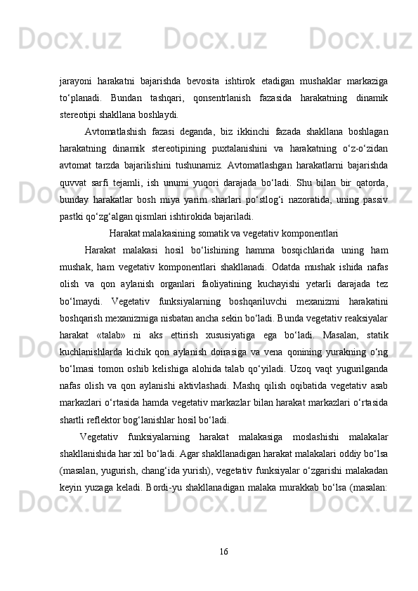 jarayoni   harakatni   bajarishda   bevosita   ishtirok   etadigan   mushaklar   markaziga
to‘planadi.   Bundan   tashqari,   qonsentrlanish   fazasida   harakatning   dinamik
stereotipi shakllana boshlaydi. 
Avtomatlashish   fazasi   deganda,   biz   ikkinchi   fazada   shakllana   boshlagan
harakatning   dinamik   stereotipining   puxtalanishini   va   harakatning   o‘z-o‘zidan
avtomat   tarzda   bajarilishini   tushunamiz.   Avtomatlashgan   harakatlarni   bajarishda
quvvat   sarfi   tejamli,   ish   unumi   yuqori   darajada   bo‘ladi.   Shu   bilan   bir   qatorda,
bunday   harakatlar   bosh   miya   yarim   sharlari   po‘stlog‘i   nazoratida,   uning   passiv
pastki qo‘zg‘algan qismlari ishtirokida bajariladi. 
Harakat malakasining somatik va vegetativ komponentlari
Harakat   malakasi   hosil   bo‘lishining   hamma   bosqichlarida   uning   ham
mushak,   ham   vegetativ   komponentlari   shakllanadi.   Odatda   mushak   ishida   nafas
olish   va   qon   aylanish   organlari   faoliyatining   kuchayishi   yetarli   darajada   tez
bo‘lmaydi.   Vegetativ   funksiyalarning   boshqariluvchi   mexanizmi   harakatini
boshqarish mexanizmiga nisbatan ancha sekin bo‘ladi. Bunda vegetativ reaksiyalar
harakat   «talab»   ni   aks   ettirish   xususiyatiga   ega   bo‘ladi.   Masalan,   statik
kuchlanishlarda   kichik   qon   aylanish   doirasiga   va   vena   qonining   yurakning   o‘ng
bo‘lmasi   tomon   oshib   kelishiga   alohida   talab   qo‘yiladi.   Uzoq   vaqt   yugurilganda
nafas   olish   va   qon   aylanishi   aktivlashadi.   Mashq   qilish   oqibatida   vegetativ   asab
markazlari o‘rtasida hamda vegetativ markazlar bilan harakat markazlari o‘rtasida
shartli reflektor bog‘lanishlar hosil bo‘ladi. 
Vegetativ   funksiyalarning   harakat   malakasiga   moslashishi   malakalar
shakllanishida har xil bo‘ladi. Agar shakllanadigan harakat malakalari oddiy bo‘lsa
(masalan, yugurish, chang‘ida yurish), vegetativ funksiyalar o‘zgarishi malakadan
keyin yuzaga  keladi.  Bordi-yu shakllanadigan  malaka  murakkab  bo‘lsa  (masalan:
16 