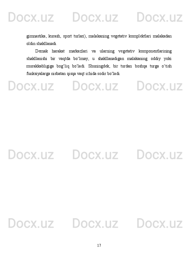 gimnastika,   kurash,   sport   turlari),   malakaning   vegetativ   komplektlari   malakadan
oldin shakllanadi. 
Demak   harakat   markazlari   va   ularning   vegetativ   komponentlarining
shakllanishi   bir   vaqtda   bo‘lmay,   u   shakllanadigan   malakaning   oddiy   yoki
murakkabligiga   bog‘liq   bo‘ladi.   Shuningdek,   bir   turdan   boshqa   turga   o‘tish
funksiyalarga nisbatan qisqa vaqt ichida sodir bo‘ladi. 
17 