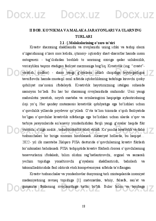 II BOB. KO’NIKMA VA MALAKA JARAYONLARI VA ULARNING
TURLARI
2.1  -§  Malakalarining o’zaro ta’siri
Kreativ   shaxsning   shakllanishi   va   rivojlanishi   uning   ichki   va   tashqi   olami
o‘zgarishining o‘zaro mos kelishi, ijtimoiy- iqtisodiy shart-sharoitlar hamda inson
ontogenezi   -   tug‘ilishidan   boshlab   to   umrining   oxiriga   qadar   uzluksizlik,
vorisiylikni taqozo etadigan faoliyat mazmuniga bog‘liq. Kreativlik (ing. “create”-
yaratish,   ijodkor)   -   shaxs   yangi   g‘oyalarni   ishlab   chiqishga   tayyorgarligini
tavsiflovchi hamda mustaqil omil sifatida iqtidorlilikning tarkibiga kiruvchi ijodiy
qobiliyat   ma’nosini   ifodalaydi.   Kreativlik   hayotimizning   istalgan   sohasida
namoyon   bo‘ladi.   Bu   har   bir   shaxsning   rivojlanishida   muhimdir.   Usiz   yangi
mahsulotni   yaratish,   noyob   martaba   va   orzularingizni   haqiqatga   aylantirishning
iloji   yo‘q.   Har   qanday   mutaxassis   kreativlik   qobilyatiga   ega   bo‘lishlari   uchun
o‘quvchilik   yillarida   poydevor   qo‘yiladi.   O‘rta   ta’lim   tizimida   o‘qish   faoliyatida
bo‘lgan   o‘quvchilar   kreativlik   sifatlariga   ega   bo‘lishlari   uchun   ularda   o‘quv   va
tarbiya   jarayonlarida   an’anaviy   yondashishdan   farqli   yangi   g‘oyalar   haqida   fikr
yuritishi, o‘ziga xoslik , tashabbuskorlik talab etiladi. Ko‘pincha kreativlik va daho
tushunchalari   bir   biriga   sinonim   hisoblanadi.   Aksariyat   hollarda,   bu   haqiqat…
2022-   yil   ilk   marotaba   Xalqaro   PISA   dasturida   o‘quvchilarning   kreativ   fikrlash
ko‘nikmalari baholanadi. PISA tadqiqotida kreativ fikrlash iborasi o‘quvchilarning
tasavvurlarini   ifodalash,   bilim   olishni   rag’batlantiruvchi,   orginal   va   samarali
yechim   topishga   yonaltiruvchi   g‘oyalarni   shakllantirish,   baholash   va
takomillashtirishda faol ishtirok etish kompetensiyasi sifatida ta’riflangan. 
Kreativ tushunchalar va yondashuvlar dunyoning turli mintaqalarida insoniyat
madaniyatining   ravnaq   topishiga   [1]   matematika,   tabiiy,   falsafa,   san’at   va
gumanitar   fanlarning   rivojlanishiga   turtki   bo‘ldi.   Bular   bilim   va   tajribaga
18 