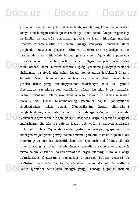 asoslangan   haqiqiy   kompetensiya   hisoblanib,   insonlarning   keskin   va   murakkab
vaziyatlarda   kutilgan   natijalarga   erishishlariga   imkon   beradi.   Dunyo   miqyosidagi
tashkilotlar   va   jamiyatlar   innovatsion   g‘oyalar   va   kreativ   fikrlashga   nisbatan
umumiy   tashabbuskorlik   deb   qarab,   yuzaga   kelayotgan   murakkabliklarni
yengishda   innovatsion   g‘oyalar,   bilim   va   ko‘nikmalarni   egallashga   e’tibor
qaratmoqda   Kreativ   fikrlashda   ta’limning   asosiy   roli   o‘quvchilarni   jamiyatda
muvaffaqiyatga   erishishlari   uchun   zarur   bo’lgan   kompetensiyalar   bilan
ta’minlashdan   iborat.   Kreativ   fikrlash   bugungi   yoshlarning   dunyoqarashlarini
shakllanishi   va   rivojlanishi   uchun   kerakli   kompetensiya   hisoblanadi   Kreativ
fikrlashni o‘rgatish bugungi kun o‘quvchilari va yoshlariga dolzarb muammolarni
yechish   uchun   yangi   texnologiyalardan   foydalangan   holda   hali   yaratib
ulgurilmagan   sektorlarda   yoki   vazifalarda   ishlash,   shu   bilan   birga   mashinalar
bajara   olmaydigan   ishlarni   osonlikcha   amalga   oshira   olish   hamda   murakkab
mahalliy   va   global   muammolarning   yechimini   topish   qobiliyatlarini
rivojlantirishga   imkon   beradi.   O‘quvchilarning   kreativ   fikrlashlarini
rivojlantirishning   ahamiyati   mehnat   bozori   talabiga   ko‘ra   ortib   bormoqda.
Maktablar o‘quvchilarni o‘z qobiliyatlarini kashf etishlariga, rivojlantirishlariga va
aniqlashlariga   shu   bilan   bir   qatorda,   kreativ   qobiliyatlarini   namoyon   etishlarida
muhim o‘rin tutadi. O‘quvchilarni o‘zlari yashayotgan jamiyatning ajralmas qismi
ekanligini   va   jamiyatning   rivoji   uchun   o‘zlarining   muhim   hissalarini   qo‘shishlari
mumkinligi   va   buni   his   etishlarida   katta   ahamiyat   kasb   etadi   Kreativ   fikrlash
o‘quvchilarning   tajribalar,   hodisalar   hamda   vaziyatlarni   yangicha   va   mazmunli
tarzda   talqin   etishlarini   qo‘llab-quvvatlash   orqali   ularning   bilim   olishlariga
ko‘maklashadi   O‘quvchining   maktabdagi   o‘rganishga   bo‘lgan   qiziqishi   va
rag‘batini   oshirish   uchun   barcha   o‘quvchilarning  ijodkorlikka  oid   imkoniyatlarini
hamda   qirralarini   ochib   bera   oladigan   yangi   uslubdagi   o‘rganish   shakllari
19 