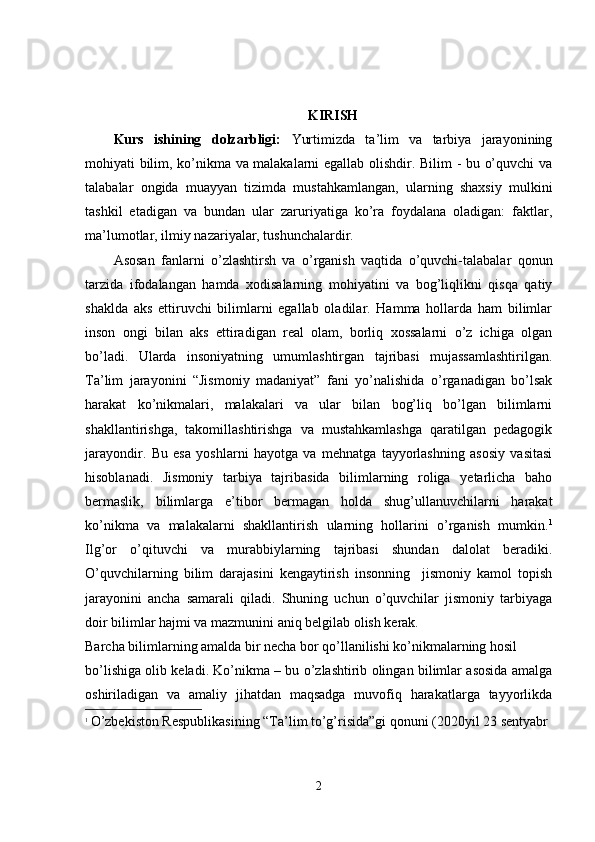 KIRISH
Kurs   ishining   dolzarbligi:   Yurtimizda   ta’lim   va   tarbiya   jarayonining
mohiyati bilim, ko’nikma va   malakalarni egallab olishdir. Bilim - bu o’quvchi va
talabalar   ongida   muayyan   tizimda   mustahkamlangan,   ularning   shaxsiy   mulkini
tashkil   etadigan   va   bundan   ular   zaruriyatiga   ko’ra   foydalana   oladigan:   faktlar,
ma’lumotlar, ilmiy nazariyalar, tushunchalardir.
Asosan   fanlarni   o’zlashtirsh   va   o’rganish   vaqtida   o’quvchi-talabalar   qonun
tarzida   ifodalangan   hamda   xodisalarning   mohiyatini   va   bog’liqlikni   qisqa   qatiy
shaklda   aks   ettiruvchi   bilimlarni   egallab   oladilar.   Hamma   hollarda   ham   bilimlar
inson   ongi   bilan   aks   ettiradigan   real   olam,   borliq   xossalarni   o’z   ichiga   olgan
bo’ladi.   Ularda   insoniyatning   umumlashtirgan   tajribasi   mujassamlashtirilgan.
Ta’lim   jarayonini   “Jismoniy   madaniyat”   fani   yo’nalishida   o’rganadigan   bo’lsak
harakat   ko’nikmalari,   malakalari   va   ular   bilan   bog’liq   bo’lgan   bilimlarni
shakllantirishga,   takomillashtirishga   va   mustahkamlashga   qaratilgan   pedagogik
jarayondir.   Bu   esa   yoshlarni   hayotga   va   mehnatga   tayyorlashning   asosiy   vasitasi
hisoblanadi.   Jismoniy   tarbiya   tajribasida   bilimlarning   roliga   yetarlicha   baho
bermaslik,   bilimlarga   e’tibor   bermagan   holda   shug’ullanuvchilarni   harakat
ko’nikma   va   malakalarni   shakllantirish   ularning   hollarini   o’rganish   mumkin. 1
Ilg’or   o’qituvchi   va   murabbiylarning   tajribasi   shundan   dalolat   beradiki.
O’quvchilarning   bilim   darajasini   kengaytirish   insonning     jismoniy   kamol   topish
jarayonini   ancha   samarali   qiladi.   Shuning   uchun   o’quvchilar   jismoniy   tarbiyaga
doir bilimlar hajmi va mazmunini aniq belgilab olish kerak.
Barcha bilimlarning amalda bir necha bor qo’llanilishi ko’nikmalarning hosil
bo’lishiga olib keladi. Ko’nikma – bu o’zlashtirib olingan bilimlar asosida amalga
oshiriladigan   va   amaliy   jihatdan   maqsadga   muvofiq   harakatlarga   tayyorlikda
1
  O’zbekiston Respublikasining “Ta’lim to’g’risida”gi qonuni (2020yil 23 sentyabr
2 
