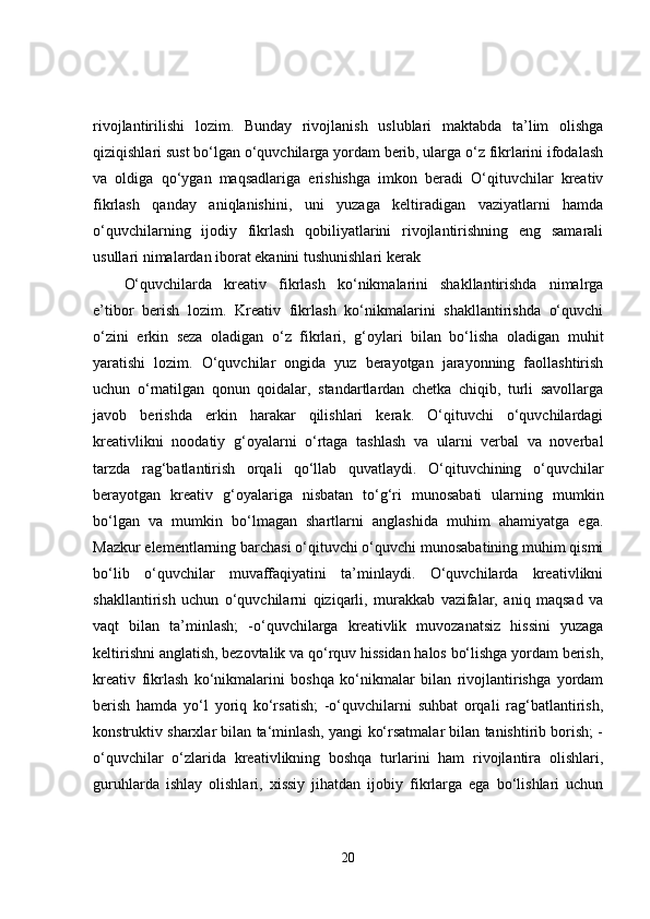 rivojlantirilishi   lozim.   Bunday   rivojlanish   uslublari   maktabda   ta’lim   olishga
qiziqishlari sust bo‘lgan o‘quvchilarga yordam berib, ularga o‘z fikrlarini ifodalash
va   oldiga   qo‘ygan   maqsadlariga   erishishga   imkon   beradi   O‘qituvchilar   kreativ
fikrlash   qanday   aniqlanishini,   uni   yuzaga   keltiradigan   vaziyatlarni   hamda
o‘quvchilarning   ijodiy   fikrlash   qobiliyatlarini   rivojlantirishning   eng   samarali
usullari nimalardan iborat ekanini tushunishlari kerak 
O‘quvchilarda   kreativ   fikrlash   ko‘nikmalarini   shakllantirishda   nimalrga
e’tibor   berish   lozim.   Kreativ   fikrlash   ko‘nikmalarini   shakllantirishda   o‘quvchi
o‘zini   erkin   seza   oladigan   o‘z   fikrlari,   g‘oylari   bilan   bo‘lisha   oladigan   muhit
yaratishi   lozim.   O‘quvchilar   ongida   yuz   berayotgan   jarayonning   faollashtirish
uchun   o‘rnatilgan   qonun   qoidalar,   standartlardan   chetka   chiqib,   turli   savollarga
javob   berishda   erkin   harakar   qilishlari   kerak.   O‘qituvchi   o‘quvchilardagi
kreativlikni   noodatiy   g‘oyalarni   o‘rtaga   tashlash   va   ularni   verbal   va   noverbal
tarzda   rag‘batlantirish   orqali   qo‘llab   quvatlaydi.   O‘qituvchining   o‘quvchilar
berayotgan   kreativ   g‘oyalariga   nisbatan   to‘g‘ri   munosabati   ularning   mumkin
bo‘lgan   va   mumkin   bo‘lmagan   shartlarni   anglashida   muhim   ahamiyatga   ega.
Mazkur elementlarning barchasi o‘qituvchi o‘quvchi munosabatining muhim qismi
bo‘lib   o‘quvchilar   muvaffaqiyatini   ta’minlaydi.   O‘quvchilarda   kreativlikni
shakllantirish   uchun   o‘quvchilarni   qiziqarli,   murakkab   vazifalar,   aniq   maqsad   va
vaqt   bilan   ta’minlash;   -o‘quvchilarga   kreativlik   muvozanatsiz   hissini   yuzaga
keltirishni anglatish, bezovtalik va qo‘rquv hissidan halos bo‘lishga yordam berish,
kreativ   fikrlash   ko‘nikmalarini   boshqa   ko‘nikmalar   bilan   rivojlantirishga   yordam
berish   hamda   yo‘l   yoriq   ko‘rsatish;   -o‘quvchilarni   suhbat   orqali   rag‘batlantirish,
konstruktiv sharxlar bilan ta‘minlash, yangi ko‘rsatmalar bilan tanishtirib borish; -
o‘quvchilar   o‘zlarida   kreativlikning   boshqa   turlarini   ham   rivojlantira   olishlari,
guruhlarda   ishlay   olishlari,   xissiy   jihatdan   ijobiy   fikrlarga   ega   bo‘lishlari   uchun
20 