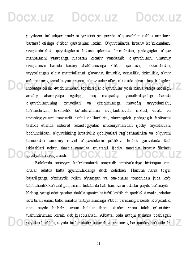 poydevor   bo‘ladigan   muhitni   yaratish   jarayonida   o‘qituvchilar   ushbu   omillarni
bartaraf   etishga   e’tibor   qaratishlari   lozim.   O‘quvchilarda   kreariv   ko’nikmalarni
rivojlantirishda   quyidagilarni   hulosa   qilamiz:   birinchidan,   pedagoglar   o‘quv
manbalarini   yaratishga   nisbatan   kreativ   yondashib,   o‘quvchilarni   umumiy
rivojlanishi   hamda   kasbiy   shakllanishiga   e’tibor   qaratish;     ikkinchidan,
tayyorlangan   o‘qiv   materiallarini   g‘oyaviy,   ilmiylik,   vezuallik,   tizimlilik,   o‘quv
axborotining izchil bayon etilishi, o‘quv axborotlari o‘rtasida o‘zaro bog‘liqligikni
inobatga olish;    uchinchidan, topshiriqlar  o‘quvchilar  yosh xususiyatiga  mosligi,
amaliy   ahamiyatga   egaligi,   aniq   maqsadga   yonaltirilganligi   hamda
o‘quvchilarnining   extiyojlari   va   qiziqishlariga   muvofiq   tayyorlanishi;
to‘rtinchidan,   kreativlik   ko‘nikmalarini   rivojlantiruvchi   metod,   vosita   va
texnologiyalarni   maqsadli,   izchil   qo‘llanilishi,   shuningdek,   pedagogik   faoliyatni
tashkil   etishda   axborot   texnologiyalari   imkoniyatlaridan   ijodiy   foydalanish;
bechinchidan,   o‘quvchining   krearivlik   qobilyatlari   rag‘batlantirilsa   va   o‘quvchi
tomonidan   samimiy   muhit   o‘quvchilarni   juftlikda,   kichik   guruhlarda   faol
ishlashlari   uchun   sharoit   yaratilsa,   mustaqil,   ijodiy,   tanqidiy   kreativ   fikrlash
qobilyatlari rivojlanadi. 
Bolalarda   muayyan   ko’nikmalardi   maqsadli   tarbiyalashga   kirishgan   ota-
onalar   odatda   katta   qiyinchiliklarga   duch   kelishadi.   Hamma   narsa   to'g'ri
bajarilganga   o'xshaydi:   rejim   o'ylangan   va   ota-onalar   tomonidan   juda   ko'p
talabchanlik ko'rsatilgan, ammo bolalarda hali ham zarur odatlar paydo bo'lmaydi. 
Keling, yangi odat qanday shakllanganini batafsil ko'rib chiqaylik? Avvalo, odatlar
so'z bilan emas, balki amalda tarbiyalanishiga e'tibor berishingiz kerak. Ko'pchilik,
odat   paydo   bo'lishi   uchun   bolalar   faqat   ulardan   nima   talab   qilinishini
tushuntirishlari   kerak,   deb   hisoblashadi.   Albatta,   bola   nutqni   tushuna   boshlagan
paytdan boshlab, u yoki bu harakatni bajarish zaruratining har qanday ko'rsatkichi
21 