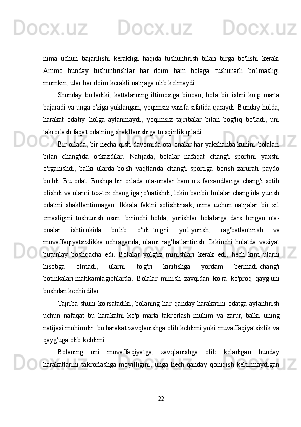nima   uchun   bajarilishi   kerakligi   haqida   tushuntirish   bilan   birga   bo'lishi   kerak.
Ammo   bunday   tushuntirishlar   har   doim   ham   bolaga   tushunarli   bo'lmasligi
mumkin, ular har doim kerakli natijaga olib kelmaydi. 
Shunday   bo'ladiki,   kattalarning   iltimosiga   binoan,   bola   bir   ishni   ko'p   marta
bajaradi va unga o'ziga yuklangan, yoqimsiz vazifa sifatida qaraydi. Bunday holda,
harakat   odatiy   holga   aylanmaydi,   yoqimsiz   tajribalar   bilan   bog'liq   bo'ladi,   uni
takrorlash faqat odatning shakllanishiga to'sqinlik qiladi. 
Bir oilada, bir necha qish davomida ota-onalar har yakshanba kunini bolalari
bilan   chang'ida   o'tkazdilar.   Natijada,   bolalar   nafaqat   chang'i   sportini   yaxshi
o'rganishdi,   balki   ularda   bo'sh   vaqtlarida   chang'i   sportiga   borish   zarurati   paydo
bo'ldi.   Bu   odat.   Boshqa   bir   oilada   ota-onalar   ham   o'z   farzandlariga   chang'i   sotib
olishdi va ularni tez-tez chang'iga jo'natishdi, lekin baribir bolalar chang'ida yurish
odatini   shakllantirmagan.   Ikkala   faktni   solishtirsak,   nima   uchun   natijalar   bir   xil
emasligini   tushunish   oson:   birinchi   holda,   yurishlar   bolalarga   dars   bergan   ota-
onalar   ishtirokida   bo'lib   o'tdi.   to'g'ri   yo'l   yurish,   rag'batlantirish   va
muvaffaqiyatsizlikka   uchraganda,   ularni   rag'batlantirish.   Ikkinchi   holatda   vaziyat
butunlay   boshqacha   edi.   Bolalar   yolg'iz   minishlari   kerak   edi,   hech   kim   ularni
hisobga   olmadi,   ularni   to'g'ri   kiritishga   yordam   bermadi   chang'i
botinkalari   mahkamlagichlarda.   Bolalar   minish   zavqidan   ko'ra   ko'proq   qayg'uni
boshdan kechirdilar. 
Tajriba   shuni   ko'rsatadiki,   bolaning   har   qanday   harakatini   odatga   aylantirish
uchun   nafaqat   bu   harakatni   ko'p   marta   takrorlash   muhim   va   zarur,   balki   uning
natijasi muhimdir: bu harakat zavqlanishga olib keldimi yoki muvaffaqiyatsizlik va
qayg'uga olib keldimi. 
Bolaning   uni   muvaffaqiyatga,   zavqlanishga   olib   keladigan   bunday
harakatlarini  takrorlashga  moyilligini,  unga  hech  qanday   qoniqish   keltirmaydigan
22 