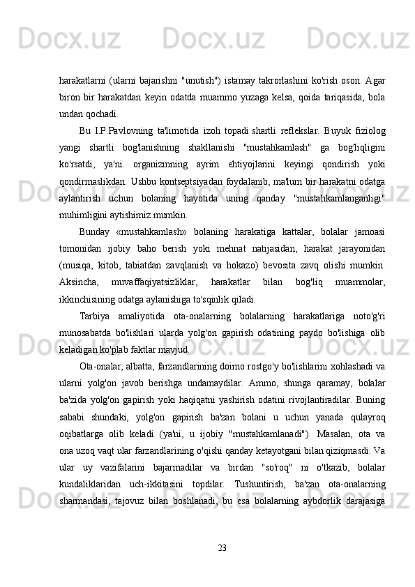harakatlarni   (ularni   bajarishni   "unutish")   istamay   takrorlashini   ko'rish   oson.   Agar
biron   bir   harakatdan   keyin   odatda   muammo   yuzaga   kelsa,   qoida   tariqasida,   bola
undan qochadi. 
Bu   I.P.Pavlovning   ta'limotida   izoh   topadi   shartli   reflekslar.   Buyuk   fiziolog
yangi   shartli   bog'lanishning   shakllanishi   "mustahkamlash"   ga   bog'liqligini
ko'rsatdi,   ya'ni.   organizmning   ayrim   ehtiyojlarini   keyingi   qondirish   yoki
qondirmaslikdan. Ushbu kontseptsiyadan  foydalanib, ma'lum  bir  harakatni  odatga
aylantirish   uchun   bolaning   hayotida   uning   qanday   "mustahkamlanganligi"
muhimligini aytishimiz mumkin. 
Bunday   «mustahkamlash»   bolaning   harakatiga   kattalar,   bolalar   jamoasi
tomonidan   ijobiy   baho   berish   yoki   mehnat   natijasidan,   harakat   jarayonidan
(musiqa,   kitob,   tabiatdan   zavqlanish   va   hokazo)   bevosita   zavq   olishi   mumkin.
Aksincha,   muvaffaqiyatsizliklar,   harakatlar   bilan   bog'liq   muammolar,
ikkinchisining odatga aylanishiga to'sqinlik qiladi. 
Tarbiya   amaliyotida   ota-onalarning   bolalarning   harakatlariga   noto'g'ri
munosabatda   bo'lishlari   ularda   yolg'on   gapirish   odatining   paydo   bo'lishiga   olib
keladigan ko'plab faktlar mavjud. 
Ota-onalar, albatta, farzandlarining doimo rostgo'y bo'lishlarini xohlashadi va
ularni   yolg'on   javob   berishga   undamaydilar.   Ammo,   shunga   qaramay,   bolalar
ba'zida   yolg'on   gapirish   yoki   haqiqatni   yashirish   odatini   rivojlantiradilar.   Buning
sababi   shundaki,   yolg'on   gapirish   ba'zan   bolani   u   uchun   yanada   qulayroq
oqibatlarga   olib   keladi   (ya'ni,   u   ijobiy   "mustahkamlanadi").   Masalan,   ota   va
ona   uzoq vaqt   ular farzandlarining o'qishi qanday ketayotgani bilan qiziqmasdi. Va
ular   uy   vazifalarini   bajarmadilar   va   birdan   "so'roq"   ni   o'tkazib,   bolalar
kundaliklaridan   uch-ikkitasini   topdilar.   Tushuntirish,   ba'zan   ota-onalarning
sharmandasi,   tajovuz   bilan   boshlanadi,   bu   esa   bolalarning   aybdorlik   darajasiga
23 