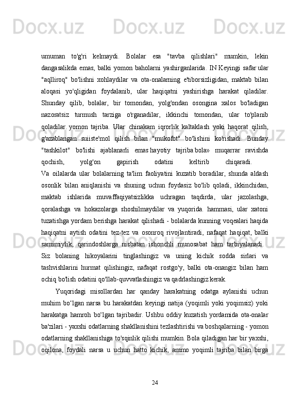 umuman   to'g'ri   kelmaydi.   Bolalar   esa   "tavba   qilishlari"   mumkin,   lekin
dangasalikda   emas,   balki   yomon   baholarni   yashirganlarida.   IN   Keyingi   safar   ular
"aqlliroq"   bo'lishni   xohlaydilar   va   ota-onalarning   e'tiborsizligidan,   maktab   bilan
aloqasi   yo'qligidan   foydalanib,   ular   haqiqatni   yashirishga   harakat   qiladilar.
Shunday   qilib,   bolalar,   bir   tomondan,   yolg'ondan   osongina   xalos   bo'ladigan
nazoratsiz   turmush   tarziga   o'rganadilar,   ikkinchi   tomondan,   ular   to'planib
qoladilar.   yomon   tajriba.   Ular   chinakam   iqrorlik   kaltaklash   yoki   haqorat   qilish,
g'azablangan   suiiste'mol   qilish   bilan   "mukofot"   bo'lishini   ko'rishadi.   Bunday
"tashkilot"   bo'lishi   ajablanarli   emas   hayotiy   tajriba   bola»   muqarrar   ravishda
qochish,   yolg'on   gapirish   odatini   keltirib   chiqaradi.  
Va   oilalarda   ular   bolalarning   ta'lim   faoliyatini   kuzatib   boradilar,   shunda   aldash
osonlik   bilan   aniqlanishi   va   shuning   uchun   foydasiz   bo'lib   qoladi,   ikkinchidan,
maktab   ishlarida   muvaffaqiyatsizlikka   uchragan   taqdirda,   ular   jazolashga,
qoralashga   va   hokazolarga   shoshilmaydilar   va   yuqorida.   hammasi,   ular   xatoni
tuzatishga yordam berishga harakat qilishadi - bolalarda kunning voqealari haqida
haqiqatni   aytish   odatini   tez-tez   va   osonroq   rivojlantiradi,   nafaqat   haqiqat,   balki
samimiylik,   qarindoshlarga   nisbatan   ishonchli   munosabat   ham   tarbiyalanadi.  
Siz   bolaning   hikoyalarini   tinglashingiz   va   uning   kichik   sodda   sirlari   va
tashvishlarini   hurmat   qilishingiz,   nafaqat   rostgo'y,   balki   ota-onangiz   bilan   ham
ochiq bo'lish odatini qo'llab-quvvatlashingiz va qadrlashingiz kerak. 
Yuqoridagi   misollardan   har   qanday   harakatning   odatga   aylanishi   uchun
muhim   bo‘lgan   narsa   bu   harakatdan   keyingi   natija   (yoqimli   yoki   yoqimsiz)   yoki
harakatga   hamroh   bo‘lgan   tajribadir.   Ushbu   oddiy   kuzatish   yordamida   ota-onalar
ba'zilari - yaxshi odatlarning shakllanishini tezlashtirishi va boshqalarning - yomon
odatlarning shakllanishiga to'sqinlik qilishi mumkin. Bola qiladigan har bir yaxshi,
oqilona,   foydali   narsa   u   uchun   hatto   kichik,   ammo   yoqimli   tajriba   bilan   birga
24 